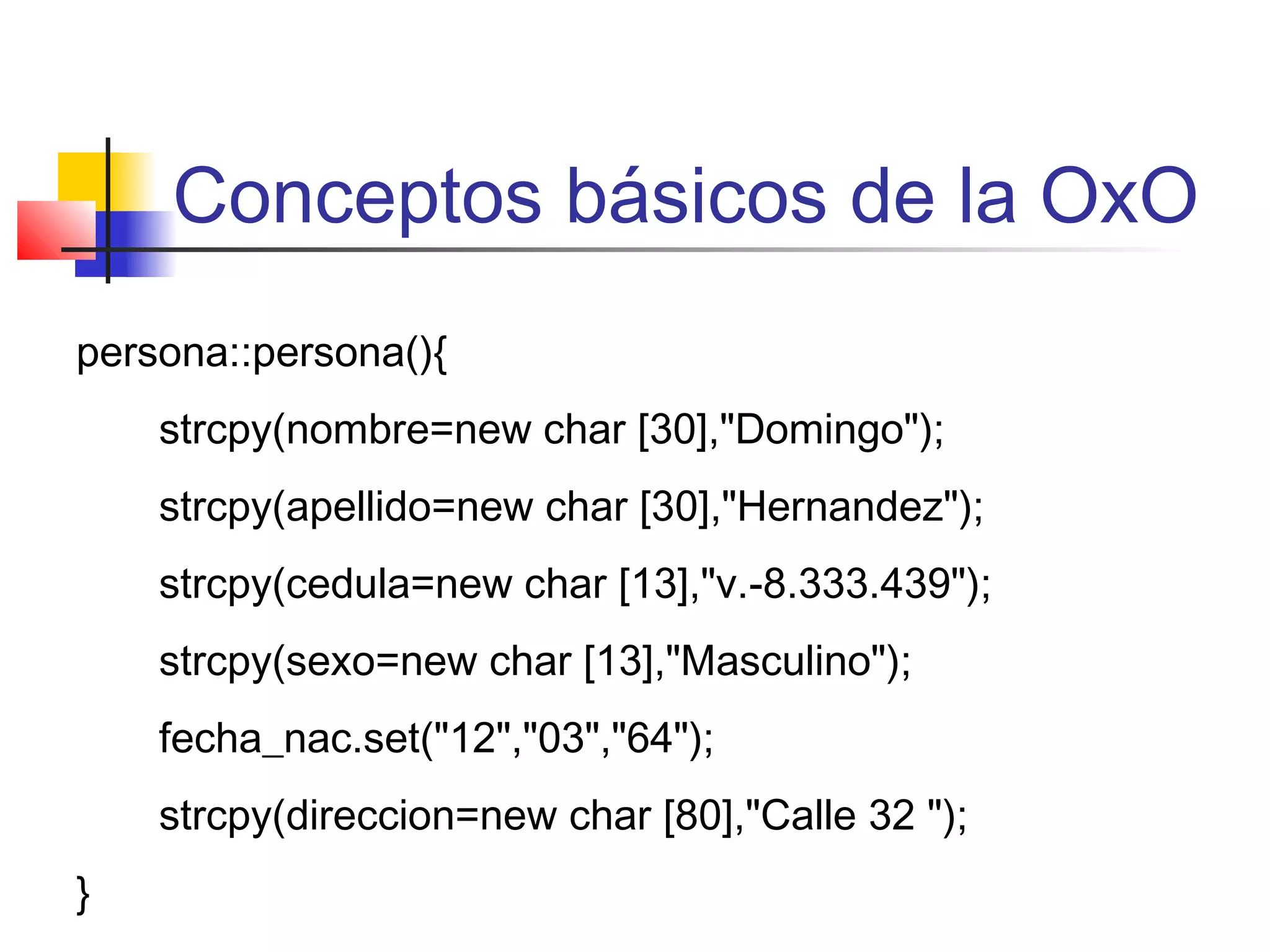 Conceptos básicos de la OxO
persona::persona(){
strcpy(nombre=new char [30],"Domingo");
strcpy(apellido=new char [30],"Hernandez");
strcpy(cedula=new char [13],"v.-8.333.439");
strcpy(sexo=new char [13],"Masculino");
fecha_nac.set("12","03","64");
strcpy(direccion=new char [80],"Calle 32 ");
}
 