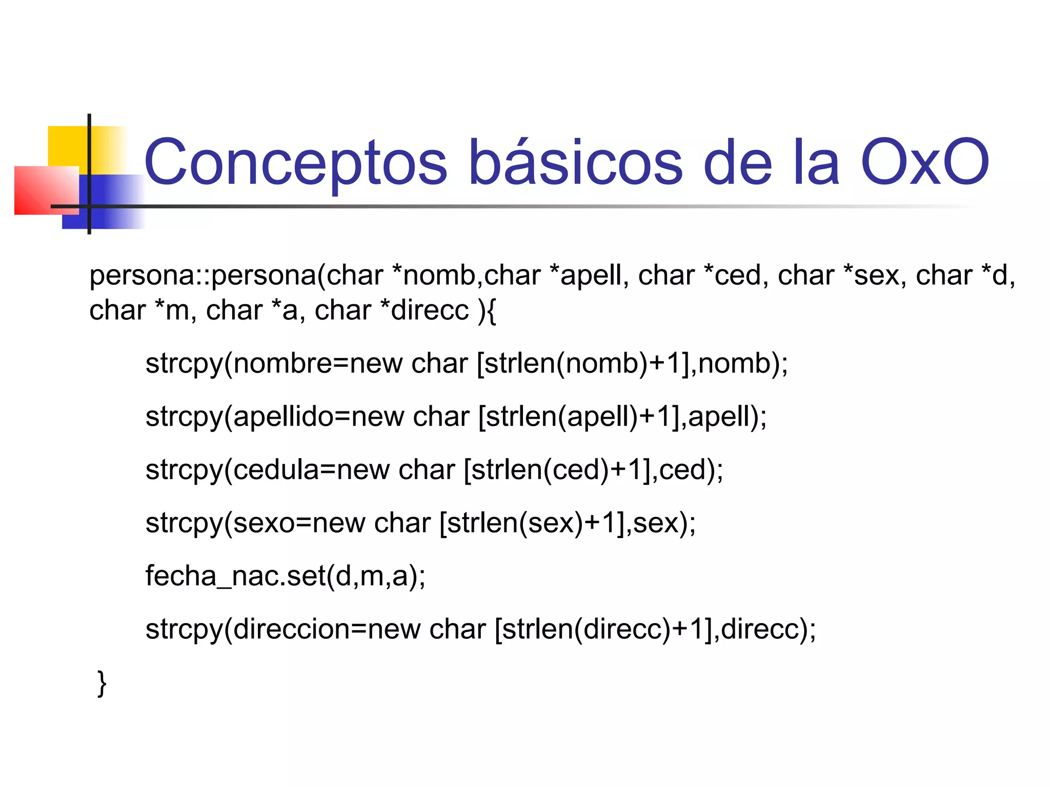 Conceptos básicos de la OxO
persona::persona(char *nomb,char *apell, char *ced, char *sex, char *d,
char *m, char *a, char *direcc ){
strcpy(nombre=new char [strlen(nomb)+1],nomb);
strcpy(apellido=new char [strlen(apell)+1],apell);
strcpy(cedula=new char [strlen(ced)+1],ced);
strcpy(sexo=new char [strlen(sex)+1],sex);
fecha_nac.set(d,m,a);
strcpy(direccion=new char [strlen(direcc)+1],direcc);
}
 