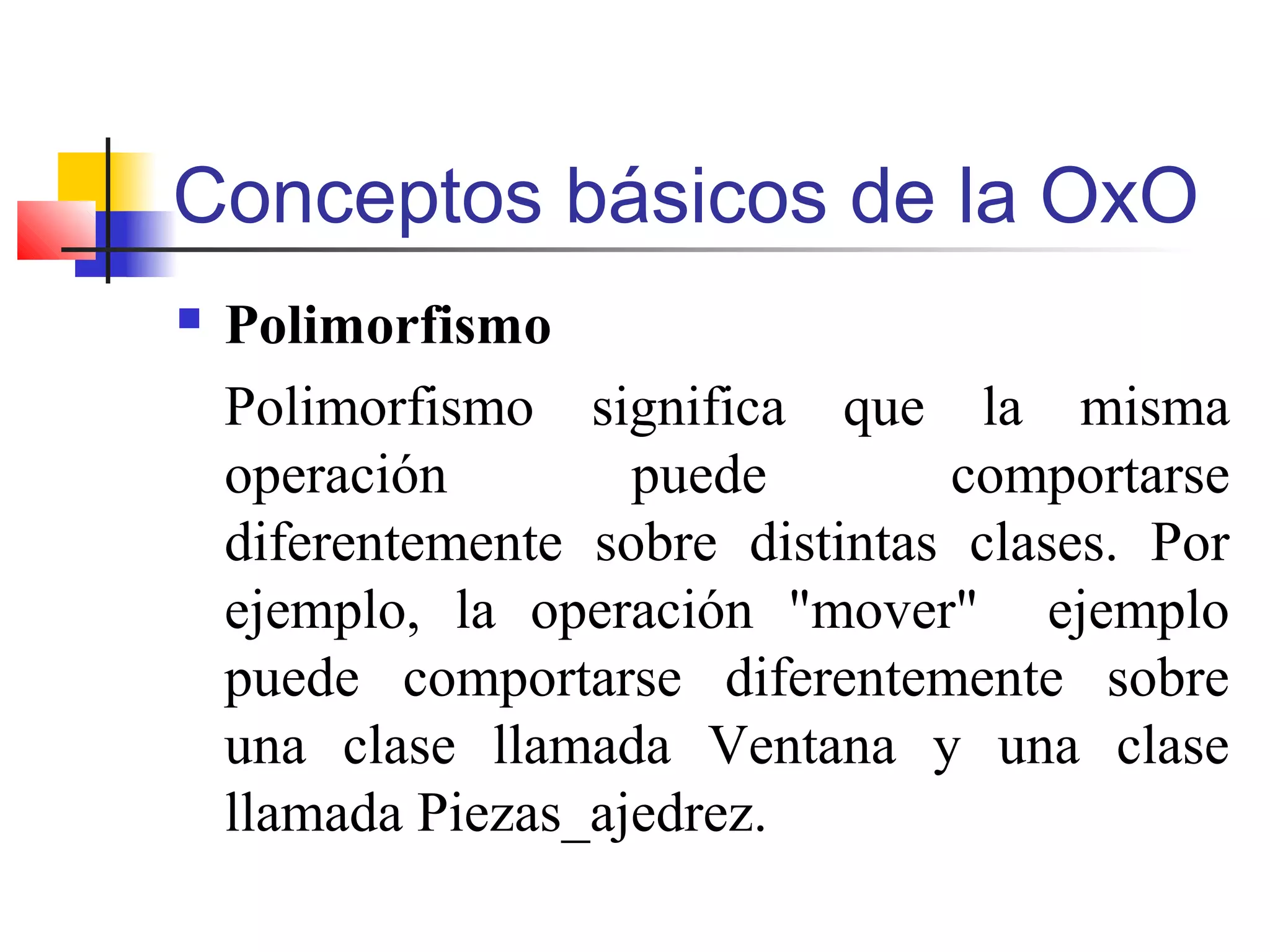 Conceptos básicos de la OxO
 Polimorfismo
Polimorfismo significa que la misma
operación puede comportarse
diferentemente sobre distintas clases. Por
ejemplo, la operación "mover" ejemplo
puede comportarse diferentemente sobre
una clase llamada Ventana y una clase
llamada Piezas_ajedrez.
 