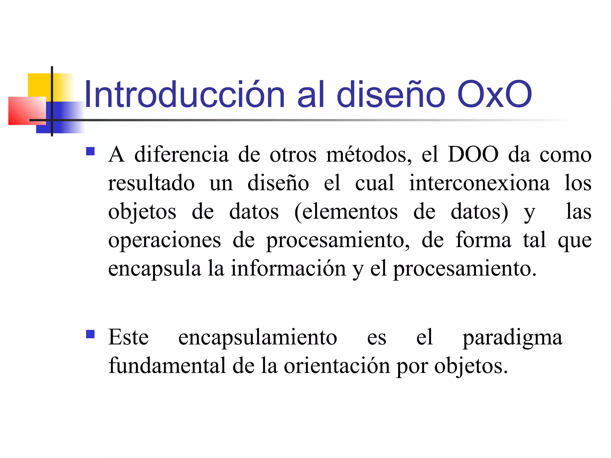 Introducción al diseño OxO
 A diferencia de otros métodos, el DOO da como
resultado un diseño el cual interconexiona los
objetos de datos (elementos de datos) y las
operaciones de procesamiento, de forma tal que
encapsula la información y el procesamiento.
 Este encapsulamiento es el paradigma
fundamental de la orientación por objetos.
 