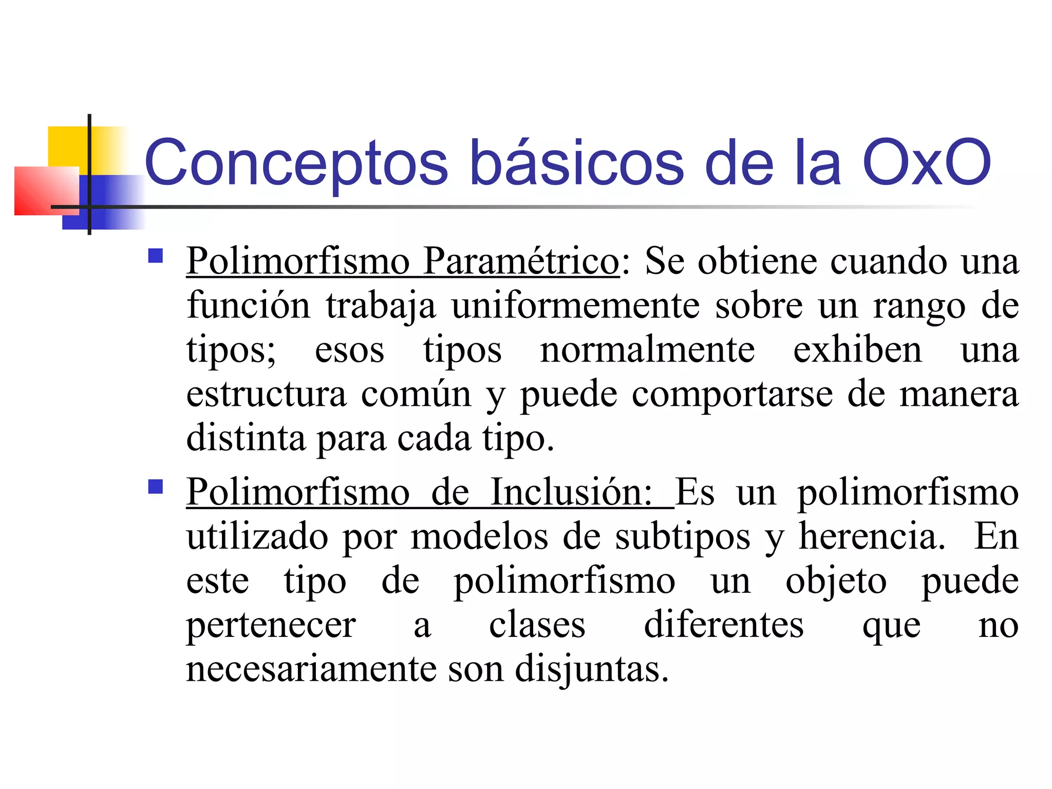 Conceptos básicos de la OxO
 Polimorfismo Paramétrico: Se obtiene cuando una
función trabaja uniformemente sobre un rango de
tipos; esos tipos normalmente exhiben una
estructura común y puede comportarse de manera
distinta para cada tipo.
 Polimorfismo de Inclusión: Es un polimorfismo
utilizado por modelos de subtipos y herencia. En
este tipo de polimorfismo un objeto puede
pertenecer a clases diferentes que no
necesariamente son disjuntas.
 