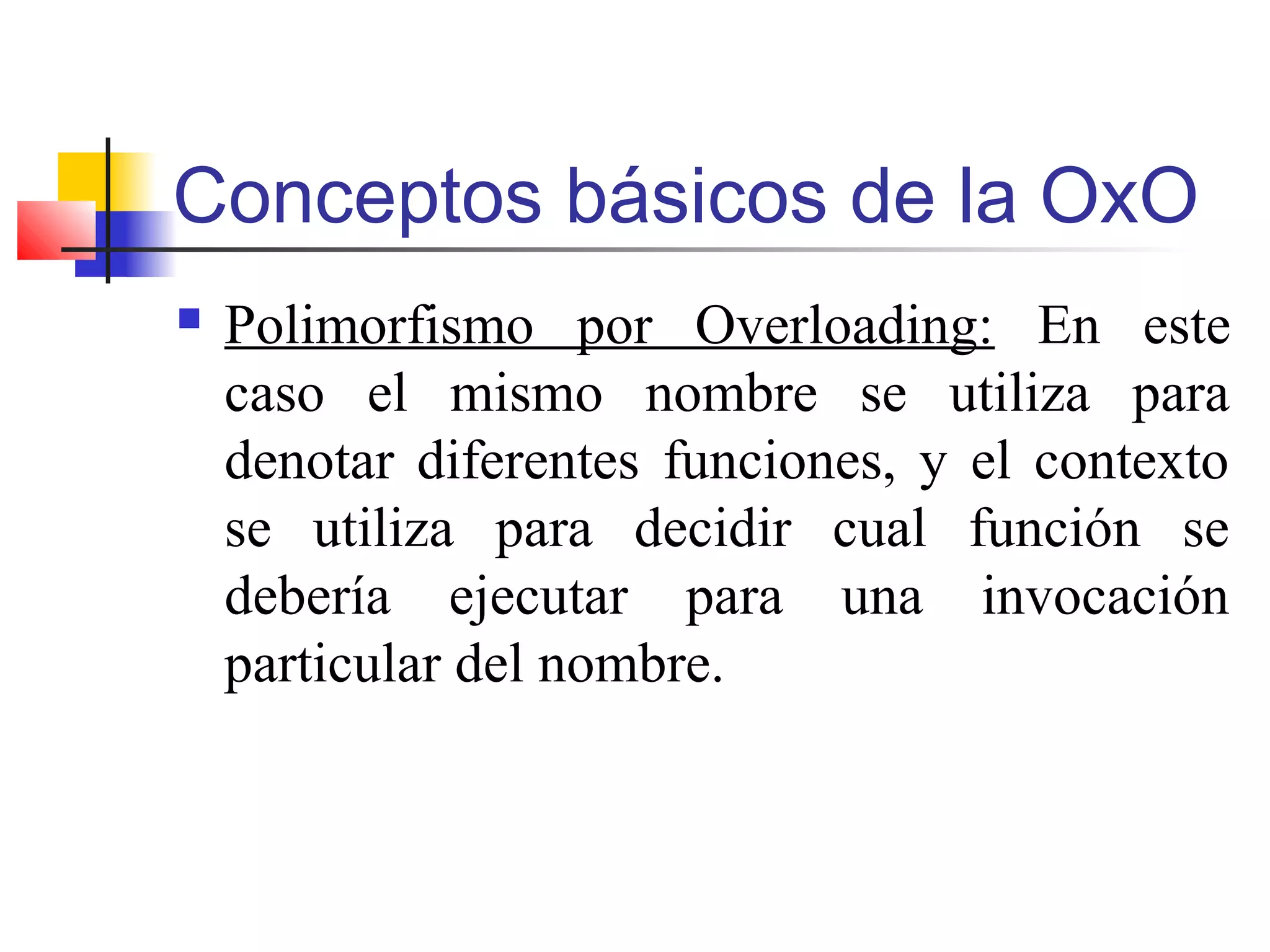 Conceptos básicos de la OxO
 Polimorfismo por Overloading: En este
caso el mismo nombre se utiliza para
denotar diferentes funciones, y el contexto
se utiliza para decidir cual función se
debería ejecutar para una invocación
particular del nombre.
 