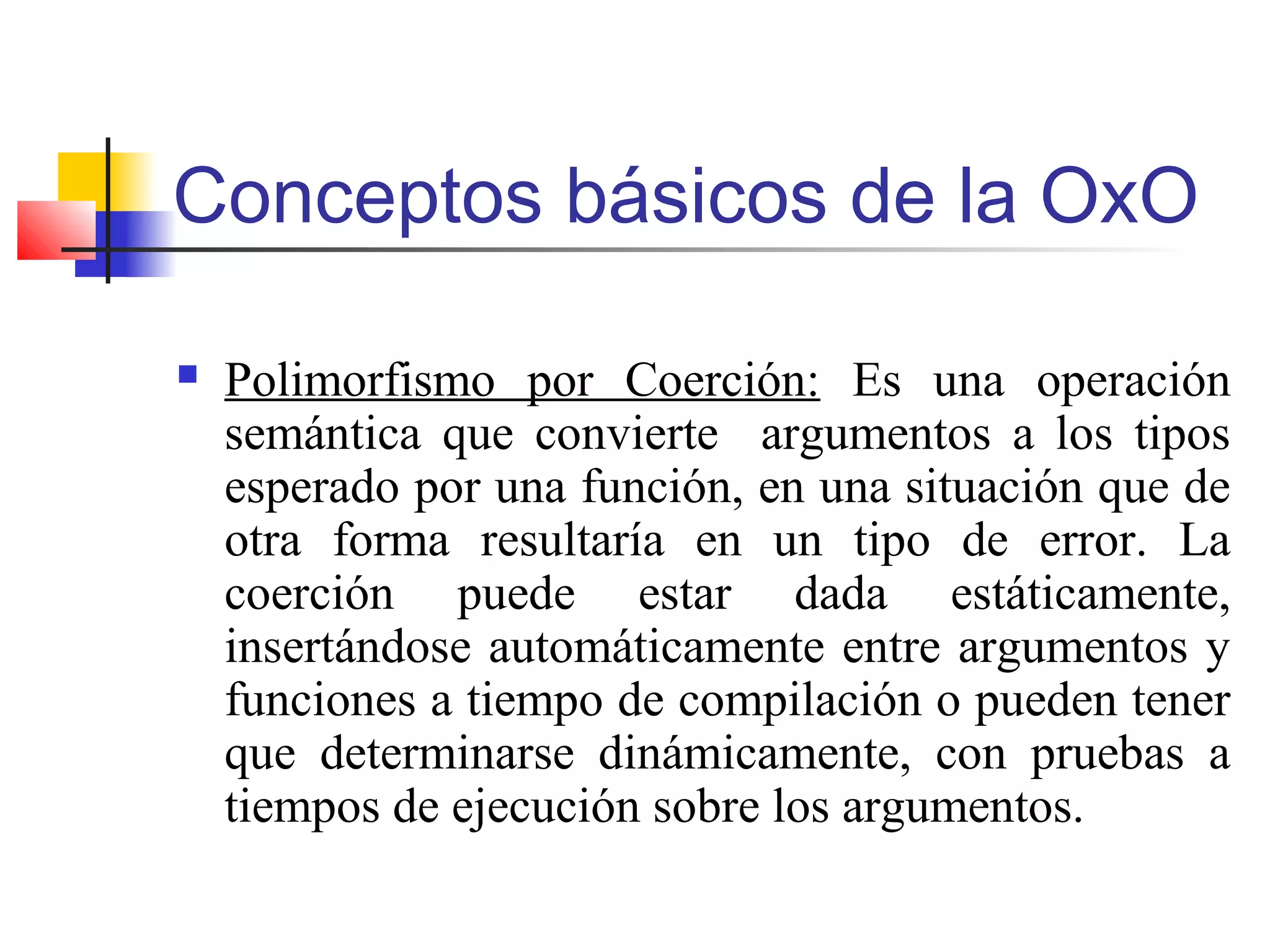 Conceptos básicos de la OxO
 Polimorfismo por Coerción: Es una operación
semántica que convierte argumentos a los tipos
esperado por una función, en una situación que de
otra forma resultaría en un tipo de error. La
coerción puede estar dada estáticamente,
insertándose automáticamente entre argumentos y
funciones a tiempo de compilación o pueden tener
que determinarse dinámicamente, con pruebas a
tiempos de ejecución sobre los argumentos.
 