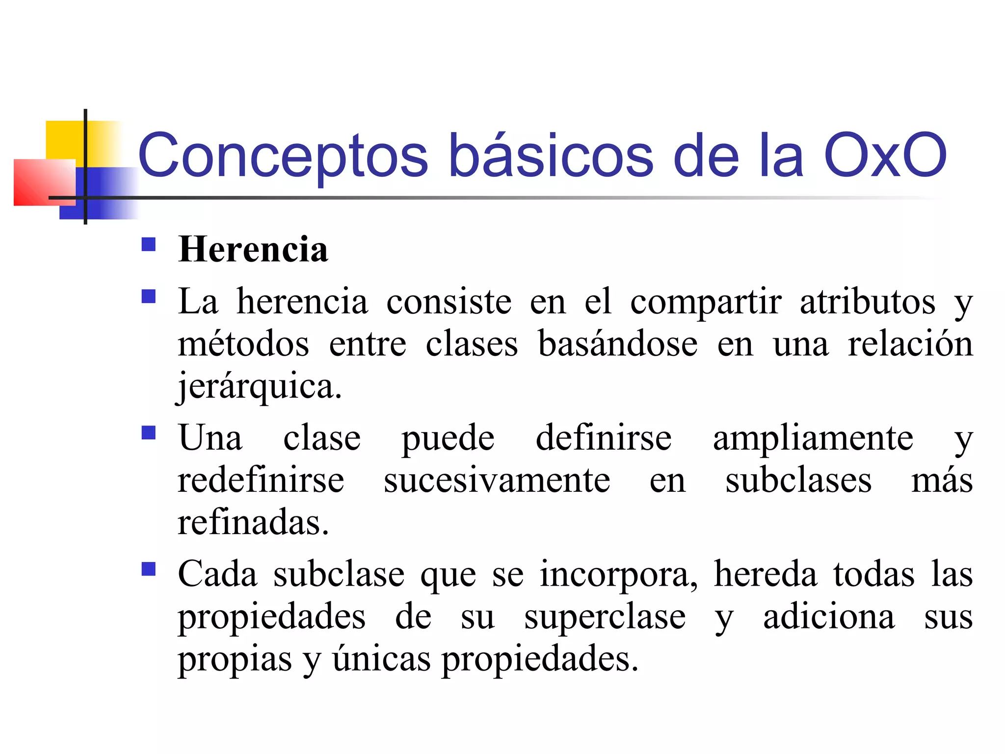 Conceptos básicos de la OxO
 Herencia
 La herencia consiste en el compartir atributos y
métodos entre clases basándose en una relación
jerárquica.
 Una clase puede definirse ampliamente y
redefinirse sucesivamente en subclases más
refinadas.
 Cada subclase que se incorpora, hereda todas las
propiedades de su superclase y adiciona sus
propias y únicas propiedades.
 