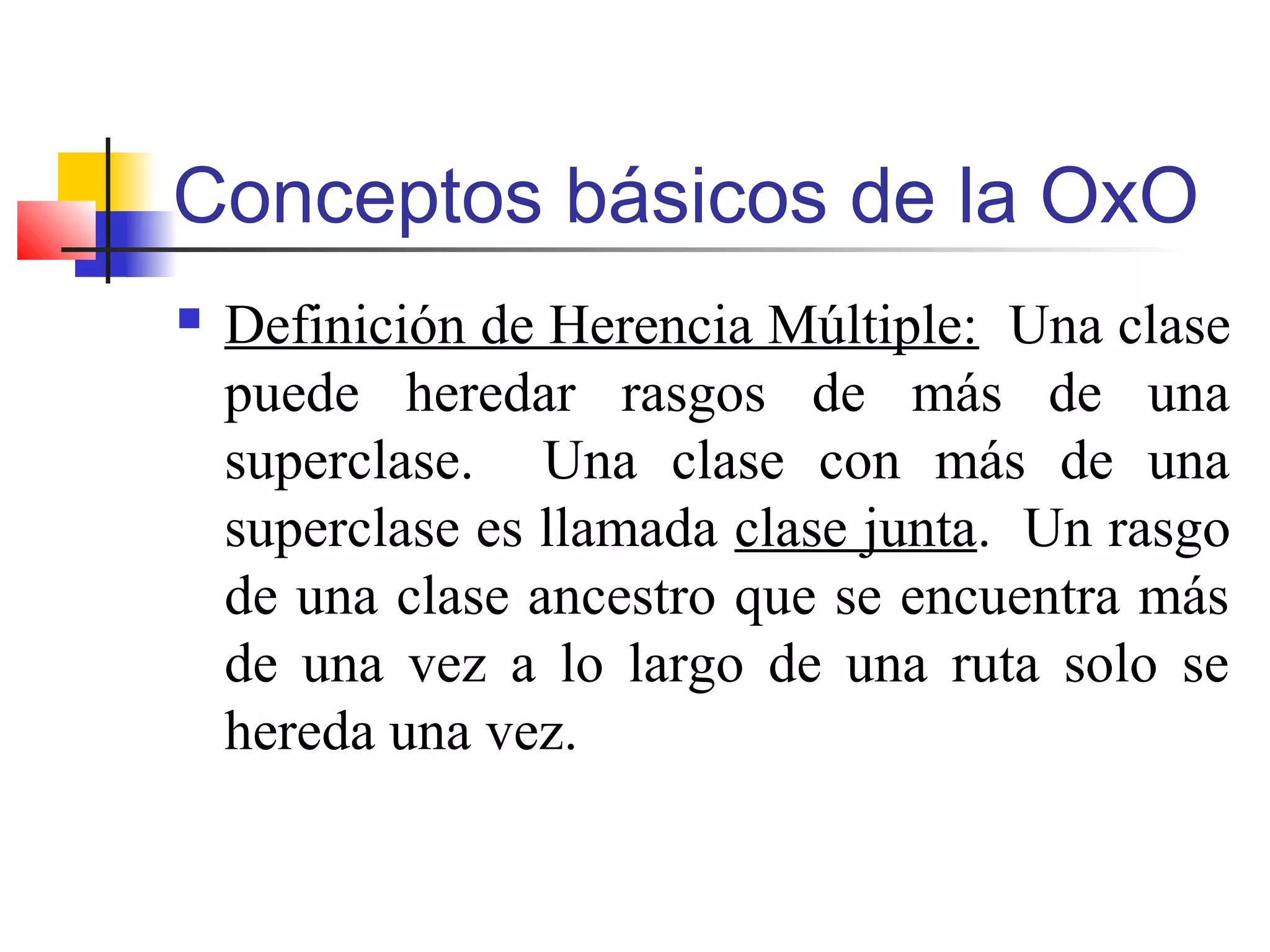 Conceptos básicos de la OxO
 Definición de Herencia Múltiple: Una clase
puede heredar rasgos de más de una
superclase. Una clase con más de una
superclase es llamada clase junta. Un rasgo
de una clase ancestro que se encuentra más
de una vez a lo largo de una ruta solo se
hereda una vez.
 