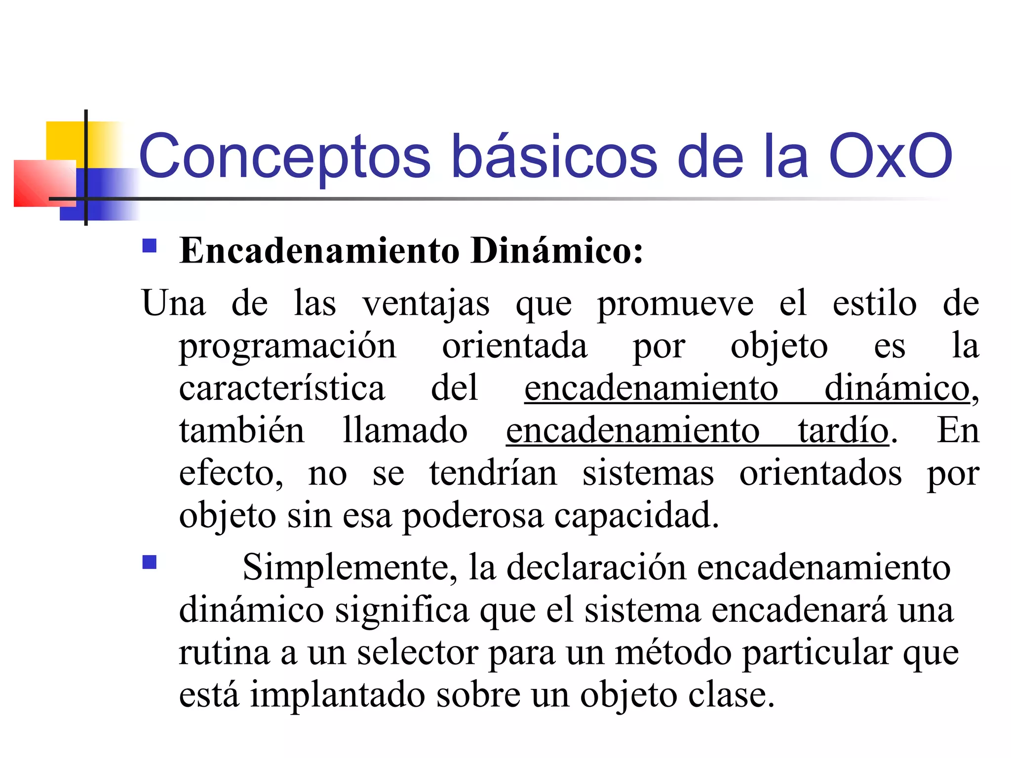 Conceptos básicos de la OxO
 Encadenamiento Dinámico:
Una de las ventajas que promueve el estilo de
programación orientada por objeto es la
característica del encadenamiento dinámico,
también llamado encadenamiento tardío. En
efecto, no se tendrían sistemas orientados por
objeto sin esa poderosa capacidad.
 Simplemente, la declaración encadenamiento
dinámico significa que el sistema encadenará una
rutina a un selector para un método particular que
está implantado sobre un objeto clase.
 