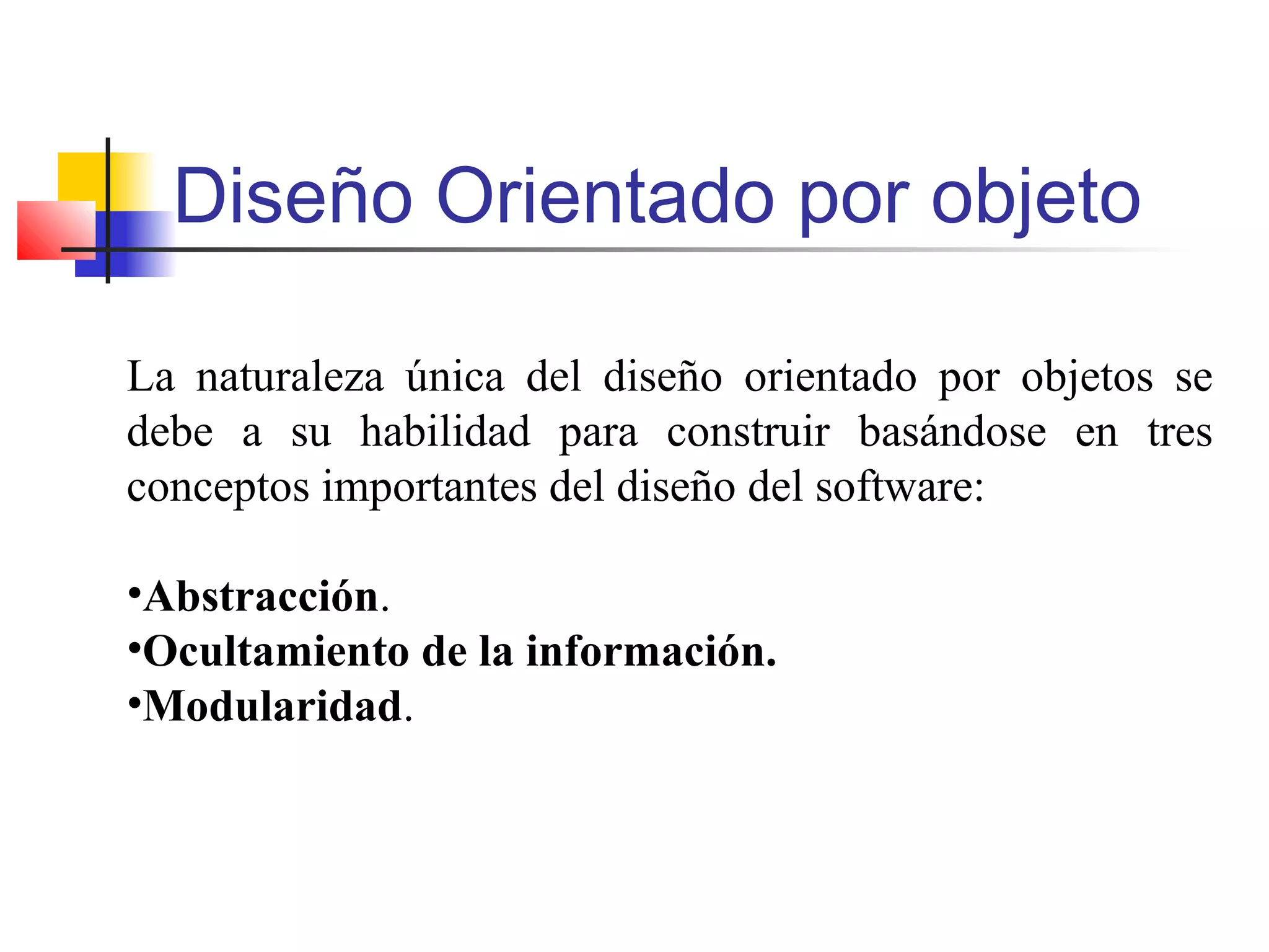 Diseño Orientado por objeto
La naturaleza única del diseño orientado por objetos se
debe a su habilidad para construir basándose en tres
conceptos importantes del diseño del software:
•Abstracción.
•Ocultamiento de la información.
•Modularidad.
 