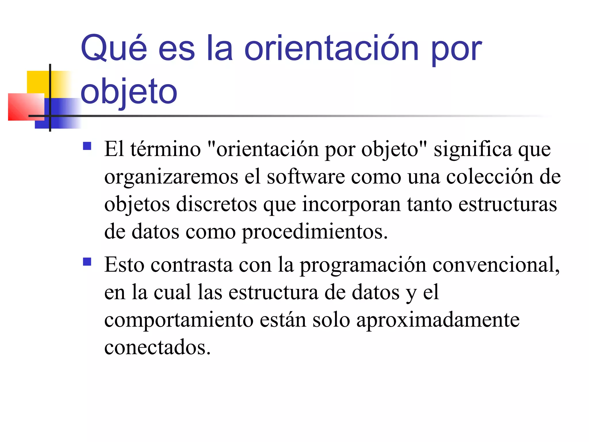 Qué es la orientación por
objeto
 El término "orientación por objeto" significa que
organizaremos el software como una colección de
objetos discretos que incorporan tanto estructuras
de datos como procedimientos.
 Esto contrasta con la programación convencional,
en la cual las estructura de datos y el
comportamiento están solo aproximadamente
conectados.
 