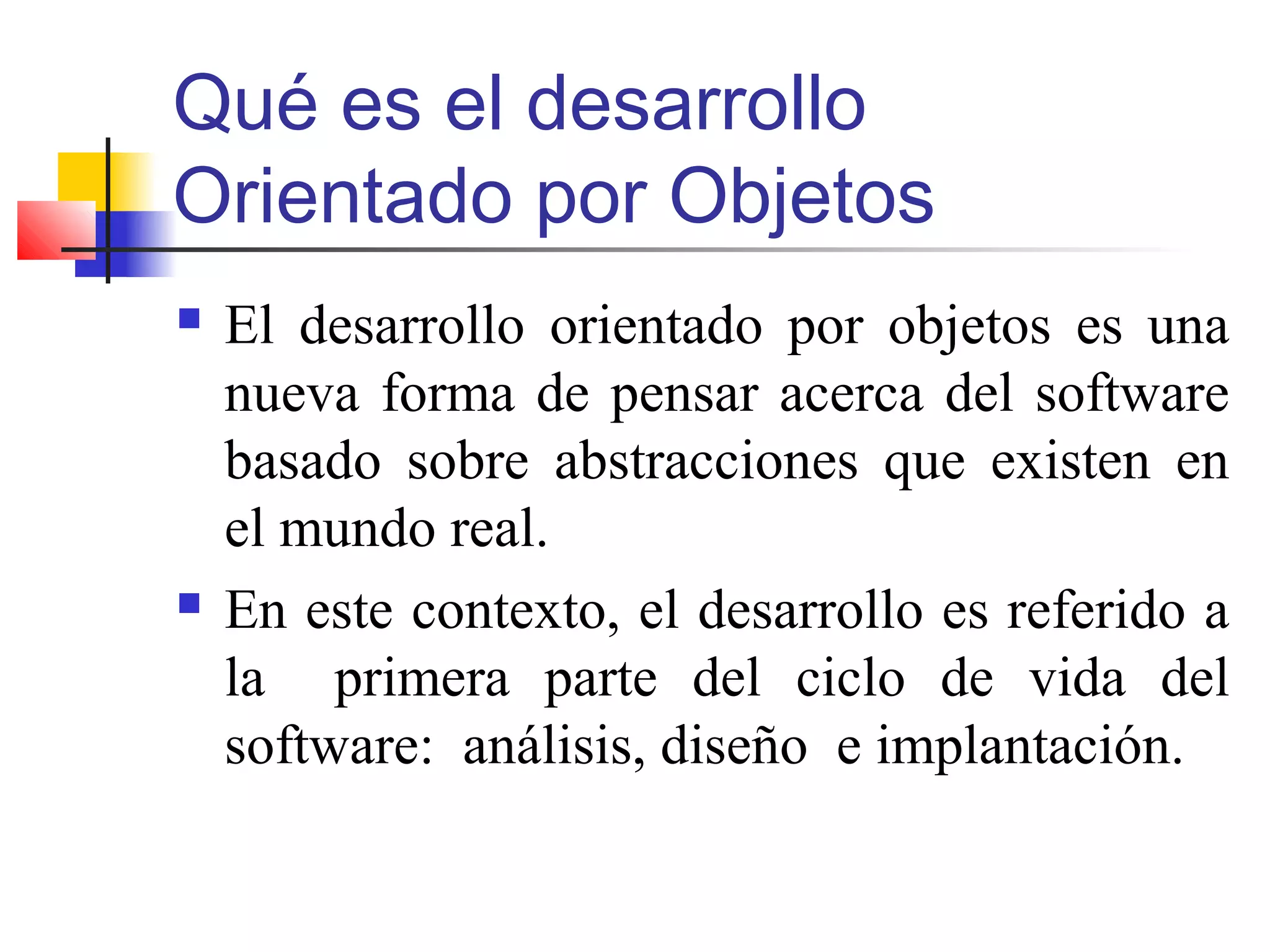 Qué es el desarrollo
Orientado por Objetos
 El desarrollo orientado por objetos es una
nueva forma de pensar acerca del software
basado sobre abstracciones que existen en
el mundo real.
 En este contexto, el desarrollo es referido a
la primera parte del ciclo de vida del
software: análisis, diseño e implantación.
 