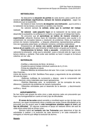 CEIP San Pedro de Alcántara
Programaciones del Equipo de Orientación. Curso 2016-2017
53
METODOLOGIA:
Se descubrira la situación de partida de cada alumno, para a partir de ahí
construir aprendizajes significativos, siempre de manera progresiva , según los
obstáculos que va superando.
Se tratará en todo momento de despertar una motivación , que le anime a
la realización de las tareas y encuentre un sentido a las mismas.
Se valorará siempre la calidad, antes que la cantidad del trabajo
realizado.
Se valorará cada pequeño logro en la realización de las tareas para
desarrollar la autoestima, la confianza en si mismo y el gusto por el trabajo bien hecho.
Se procurara que el aprendizaje se realice de manera vivencial y
experimental, utilizando diversos tipos de materiales adecuados para ayudar a la
comprensión de conceptos básicos y resolución de problemas .Estos se resolverán
primero de manera manipulativa , y después utilizaremos representaciones gráficas.
Una vez superadas estas fases ,se utilizarán números y símbolos matemáticos.
Empezaremos al menos una sesión semanal de cada grupo con la
lectura de un cuento corto ,para fomentar el hábito lector y el gusto por la lectura.
Fomentaremos la lectura lenta y pausada , encadenando las sílabas,
valorando la entonación antes que la velocidad , pues a menudo esto da lugar a una
lectura sílabica y vacilante .Para evitar esto también se hará h incapié en la lectura
colectiva ,en voz alta.
MATERIALES:
-Cartillas y colecciones de libros de lectura .
-Cuadernos para el trabajo individual cuadrovía de 4 y 5 mm.
-Fichas de caligrafía en pauta.
-Distintos Métodos de lectoescritura del aula: Ven a Leer, La tortuga, Leo con
Alex,Vivencias...
Libros del alumno de la Edit. Santillana Para apoyo y seguimiento de las actividades
del aula de origen.
-Sistemas multibase de numeración y ábacos para la comprensión del
sitema decimal y otros materiales para hacer agrupaciones.
-Distintos Materiales para la comprensión de los conceptos de suma,
diferencia y resolución de problemas de manera manipulativa.
-Diferentes actividades para el desarrollo de la atención y discriminación
auditiva y visual .
AGRUPAMIENTOS :
Se han hecho seis grupos de entre cinco y siete alumnos cada uno procurando que
haya una homogeneidad en cuanto al nivel y tipo de dificultades.
El censo de las aulas estará sometido a movilidad según se den de baja unos
alumnos y se vayan incorporando otros a medida que surjan nuevas dificultades.se ha
procurado que los grupos sean lo más homogéneos posibles según el nivel y el
tipo de dificultad, .En algunas ocasiones el apoyo se realizará dentro del aula de
cada niño/a sobre todo en primer curso .
Siempre habrá un contacto con los Tutores/as para determinar el tipo de
actividades a realizar y la evolución de cada alumno/a y en cada evaluación se
entregará un informe que refleje la evolución de alumno.
Horario
 