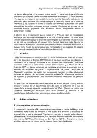 CEIP San Pedro de Alcántara
Programaciones del Equipo de Orientación. Curso 2016-2017
72
no domina el español, ni de manera oral ni escrita; 1) Inicial: en el que el discente
desconoce por completo o tiene nociones elementales de la lengua; 2) Medio: el niño o
niña cuenta con recursos comunicativos que le permite desarrollar actividades de
interacción pero aun tiene dificultades en seguir el desarrollo normal de su clase de
referencia; y 3) Superior: el sujeto ya cuenta con destrezas suficientes para estar
integrado en las aulas ordinarias, aunque presenta dificultades en algunas de las
destrezas básicas (expresión oral, expresión escrita, comprensión lectora o
comprensión escrita).
El objetivo de la programación que se realiza en el ATAL es cubrir las necesidades
educativas del alumnado perteneciente a los dos primeros niveles. En estas aulas
también se pretende apoyar al discente recién llegado, que habiendo estudiado, o no
en su país de procedencia el español como lengua extranjera, solo dispone de
conocimientos académicos rudimentarios sobre dicha lengua, sin haber desarrollado el
español como medio de comunicación oral normalizado ni son capaces de utilizarla
como vehículo de aprendizaje de los contenidos del currículo.
b. Normativa.
Dentro de este marco, se tiene en cuenta la Ley de Educación de Andalucía 17/2007,
de 10 de Diciembre; el Decreto 167/2003, de 17 de Junio, por el que se establece la
ordenación de la atención educativa a los alumnos con necesidades educativas
especiales asociadas a condiciones sociales desfavorecidas y la Orden de 15 de
Enero de 2007, por la que se regulan las medidas y actuaciones a desarrollar para la
atención del alumnado inmigrante y, especialmente, las Aulas Temporales de
Adaptación Lingüística, las cuales dan consistencia normativa a estas actuaciones
docentes en relación a los escolares integrados en las ATAL, además de establecer
los objetivos y procedimientos para las correspondientes dotaciones de personal
docente.
En este Plan de Intervención en dichas aulas se aborda el qué, cómo y cuándo
enseñar y evaluar en un determinado contexto como es el Centro en el que se
desarrolla la actuación docente y especialmente las ATAL. Además se realiza una
propuesta metodológica específica para dicho contexto y adaptado a las
características de los alumnos y alumnas que asisten a estas unidades.
2. Análisis del contexto.
2.1. Características del entorno educativo.
El puesto del docente de ATAL tiene carácter itinerante en la capital de Málaga y sus
localidades. Este puesto es temporal y está sujeto a la movilidad y evolución del
alumnado con el que se interviene. En este caso concreto, la maestra visita a lo largo
de la semana 2 localidades diferentes, San Pedro de Alcántara y Ronda, atendiendo a
tres centros, CEIP Miguel Hernández (en San Pedro), CEIP San Pedro (en la misma
localidad del nombre del centro) y CEIP Nuestro Padre Jesús (en Ronda).
 