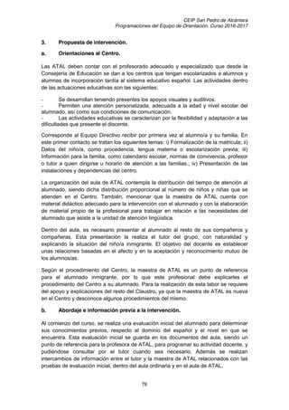 CEIP San Pedro de Alcántara
Programaciones del Equipo de Orientación. Curso 2016-2017
76
3. Propuesta de intervención.
a. Orientaciones al Centro.
Las ATAL deben contar con el profesorado adecuado y especializado que desde la
Consejería de Educación se dan a los centros que tengan escolarizados a alumnos y
alumnas de incorporación tardía al sistema educativo español. Las actividades dentro
de las actuaciones educativas son las siguientes:
- Se desarrollan teniendo presentes los apoyos visuales y auditivos.
- Permiten una atención personalizada, adecuada a la edad y nivel escolar del
alumnado, así como sus condiciones de comunicación.
- Las actividades educativas se caracterizan por la flexibilidad y adaptación a las
dificultades que presente el discente.
Corresponde al Equipo Directivo recibir por primera vez al alumno/a y su familia. En
este primer contacto se tratan los siguientes temas: i) Formalización de la matricula; ii)
Datos del niño/a, como procedencia, lengua materna o escolarización previa; iii)
Información para la familia, como calendario escolar, normas de convivencia, profesor
o tutor a quien dirigirse u horario de atención a las familias.; iv) Presentación de las
instalaciones y dependencias del centro.
La organización del aula de ATAL contempla la distribución del tiempo de atención al
alumnado, siendo dicha distribución proporcional al número de niños y niñas que se
atienden en el Centro. También, mencionar que la maestra de ATAL cuenta con
material didáctico adecuado para la intervención con el alumnado y con la elaboración
de material propio de la profesional para trabajar en relación a las necesidades del
alumnado que asiste a la unidad de atención lingüística.
Dentro del aula, es necesario presentar al alumnado al resto de sus compañeros y
compañeras. Esta presentación la realiza el tutor del grupo, con naturalidad y
explicando la situación del niño/a inmigrante. El objetivo del docente es establecer
unas relaciones basadas en el afecto y en la aceptación y reconocimiento mutuo de
los alumnos/as.
Según el procedimiento del Centro, la maestra de ATAL es un punto de referencia
para el alumnado inmigrante, por lo que este profesional debe explicarles el
procedimiento del Centro a su alumnado. Para la realización de esta labor se requiere
del apoyo y explicaciones del resto del Claustro, ya que la maestra de ATAL es nueva
en el Centro y desconoce algunos procedimientos del mismo.
b. Abordaje e información previa a la intervención.
Al comienzo del curso, se realiza una evaluación inicial del alumnado para determinar
sus conocimientos previos, respecto al dominio del español y el nivel en que se
encuentra. Esta evaluación inicial se guarda en los documentos del aula, siendo un
punto de referencia para la profesora de ATAL, para programar su actividad docente, y
pudiéndose consultar por el tutor cuando sea necesario. Además se realizan
intercambios de información entre el tutor y la maestra de ATAL relacionados con las
pruebas de evaluación inicial, dentro del aula ordinaria y en el aula de ATAL.
 