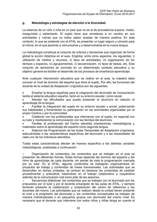 CEIP San Pedro de Alcántara
Programaciones del Equipo de Orientación. Curso 2016-2017
83
g. Metodología y estrategias de atención a la diversidad.
La estancia de un niño o niña en un país que no es el de procedencia supone, miedo,
inseguridad y aislamiento. El sujeto tiene que someterse a un cambio en sus
actividades y rutinas que no todos saben aceptar de manera positiva. En este
contexto, lo que se pretende con el ATAL es presentar un lugar seguro y cómodo para
el niño/a, en el que aprenda a comunicarse y a desenvolverse en la nueva lengua.
La metodología constituye el conjunto de criterios y decisiones que organizan de forma
global la acción didáctica en el aula. Engloba, entre otros aspectos, los siguientes: i)
utilización de medios y recursos, ii) tipos de actividades, iii) organización de los
tiempos y espacios, iv) agrupamientos, v) secuenciación, vi) tipos de tareas, etc. Este
conjunto de decisiones se concreta en un determinado contexto educativo y su
objetivo general es facilitar el desarrollo de los procesos de enseñanza-aprendizaje.
Ante cualquier intervención educativa que se realice en el aula, la maestra debe
conocer el nivel de dominio del español que tiene el sujeto. Por ello, las funciones del
docente de la unidad de Adaptación Lingüística son las siguientes:
Enseñar la lengua española para la integración del alumnado de incorporación
tardía al sistema educativo español, tanto en su entorno escolar, como social.
Atender las dificultades que pueda presentar el alumno/a en relación al
aprendizaje de la lengua.
Facilitar la integración del sujeto en su entorno escolar y social, potenciando
sus habilidades y fomentando su participación en las actividades organizadas por el
propio Centros y por la comunidad.
Colaborar con los profesionales que intervienen con el sujeto, en especial con
su tutor y manteniendo la comunicación con las familias del alumno/a.
Facilitar al profesorado del Centro atendido orientaciones metodológicas y
materiales sobre el aprendizaje del español como segunda lengua.
Elaborar las Programación de las Aulas Temporales de Adaptación Lingüística,
adecuándolas a las características específicas del alumnado y a las necesidades de
cada uno de los individuos atendidos.
Todas estas características afectan de manera específica a las distintas variables
metodológicas, analizadas a continuación:
o Organización de contenidos: los contenidos que se trabajan en el aula se
presentan de diferentes formas. Estas formas depende del dominio del español y del
ritmo de aprendizaje de cada discente, sin perder de vista la programación marcada
por su tutor. En el ATAL, algunos contenidos se trabajarán organizándose en
proyectos de trabajo y contenidos de líneas transversales. Las actividades que se
desarrollan en dichas unidades, se centran en destacar los contenidos de carácter
procedimental y actitudinal, basándose en el trabajo colaborativo y cooperativo
además de la comunicación oral como pilar de las sesiones.
o Secuencias didácticas: los contenidos que se trabajan con el alumnado son los
propuestos por el tutor y por el docente encargado de las aulas de ATAL, y siempre
teniendo presente la colaboración y cooperación del centro de referencia y los
docentes del mismo. Las actividades que se realizan desde la unidad tienen presente
el nivel y la progresión del alumnado y, los contenidos conceptuales se trabajan de
manera individualizada o en pequeños grupos con alumnado del mismo nivel. Es
necesario que el docente que interviene con estos niños y niñas tenga en cuenta el
 