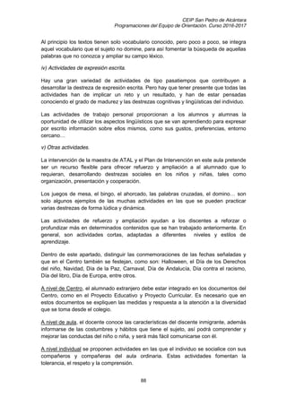 CEIP San Pedro de Alcántara
Programaciones del Equipo de Orientación. Curso 2016-2017
88
Al principio los textos tienen solo vocabulario conocido, pero poco a poco, se integra
aquel vocabulario que el sujeto no domine, para así fomentar la búsqueda de aquellas
palabras que no conozca y ampliar su campo léxico.
iv) Actividades de expresión escrita.
Hay una gran variedad de actividades de tipo pasatiempos que contribuyen a
desarrollar la destreza de expresión escrita. Pero hay que tener presente que todas las
actividades han de implicar un reto y un resultado, y han de estar pensadas
conociendo el grado de madurez y las destrezas cognitivas y lingüísticas del individuo.
Las actividades de trabajo personal proporcionan a los alumnos y alumnas la
oportunidad de utilizar los aspectos lingüísticos que se van aprendiendo para expresar
por escrito información sobre ellos mismos, como sus gustos, preferencias, entorno
cercano…
v) Otras actividades.
La intervención de la maestra de ATAL y el Plan de Intervención en este aula pretende
ser un recurso flexible para ofrecer refuerzo y ampliación a al alumnado que lo
requieran, desarrollando destrezas sociales en los niños y niñas, tales como
organización, presentación y cooperación.
Los  juegos  de  mesa,  el  bingo,  el  ahorcado,  las  palabras  cruzadas,  el  domino…  son  
solo algunos ejemplos de las muchas actividades en las que se pueden practicar
varias destrezas de forma lúdica y dinámica.
Las actividades de refuerzo y ampliación ayudan a los discentes a reforzar o
profundizar más en determinados contenidos que se han trabajado anteriormente. En
general, son actividades cortas, adaptadas a diferentes niveles y estilos de
aprendizaje.
Dentro de este apartado, distinguir las conmemoraciones de las fechas señaladas y
que en el Centro también se festejan, como son: Halloween, el Día de los Derechos
del niño, Navidad, Día de la Paz, Carnaval, Día de Andalucía, Día contra el racismo,
Día del libro, Día de Europa, entre otros.
A nivel de Centro, el alumnado extranjero debe estar integrado en los documentos del
Centro, como en el Proyecto Educativo y Proyecto Curricular. Es necesario que en
estos documentos se expliquen las medidas y respuesta a la atención a la diversidad
que se toma desde el colegio.
A nivel de aula, el docente conoce las características del discente inmigrante, además
informarse de las costumbres y hábitos que tiene el sujeto, así podrá comprender y
mejorar las conductas del niño o niña, y será más fácil comunicarse con él.
A nivel individual se proponen actividades en las que el individuo se socialice con sus
compañeros y compañeras del aula ordinaria. Estas actividades fomentan la
tolerancia, el respeto y la comprensión.
 
