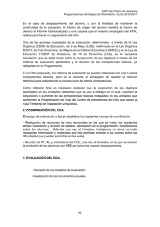 CEIP San Pedro de Alcántara
Programaciones del Equipo de Orientación. Curso 2016-2017
92
En el caso de desplazamiento del alumno, y con la finalidad de mantener la
continuidad de la actuación, el Centro de origen del alumno remitirá al Centro de
destino el Informe Individualizado y una carpeta que el maestro encargado del ATAL
realiza para hacer un seguimiento del niño.
Una de las grandes novedades de la evaluación, determinada a través de la Ley
Orgánica 2/2006 de Educación, de 3 de Mayo (LOE), reafirmada en la Ley Orgánica
8/2013, de 9 de Diciembre, de Mejora de la Calidad Educativa (LOMCE) y en la Ley de
Educación 17/2007 de Andalucía, de 10 de Diciembre (LEA), es la necesaria
asociación que se debe hacer entre la consecución de los objetivos a través de los
criterios de evaluación planteados y el dominio de las competencias básicas, ya
reflejadas en la Programación.
En el Plan propuesto, los criterios de evaluación se pueden relacionar con una o varias
competencias básicas, pero es el docente el encargado de realizar la relación
definitiva para estandarizar la consecución de dichas competencias.
Como reflexión final es necesario destacar que la superación de los objetivos
planteados en las Unidades Didácticas que se van a trabajar en el aula, suponen la
adquisición o aumento de las competencias básicas trabajadas en las unidades que
conforman la Programación de Aula del Centro de procedencia del niño que asiste al
Aula Temporal de Adaptación Lingüística.
6. COORDINACIÓN DEL EOA
El equipo de orientación y Apoyo establece los siguientes cauces de coordinación:
- Realización de reuniones de ciclo semanales en las que se tratan los siguientes
temas: realización y revisión de listados, aprobación de la programación, orientaciones
sobre   los   alumnos…   Además   una   vez   al   trimestre,   trabajamos   un   tema   concreto  
recabando información y materiales que nos permitan orientar a los tutores sobre las
dificultades que puedan encontrar en las aulas.
- Reunión de PT, AL y orientadora del EOE, una vez al trimestre, en la que se revisan
la evolución de los alumnos con NEE así como las nuevas incorporaciones.
7. EVALUACIÓN DEL EOA.
- Revisión de los modelos de evaluación
-Realización de los documentos anuales.
 