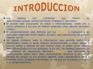 Los objetos son entidades que tienen un
determinado estado, comportamiento (método) e identidad:
El estado está compuesto de datos o informaciones; serán uno o
varios atributos a los que se habrán asignado unos valores concretos
(datos).
El comportamiento está definido por los métodos o mensajes a los
que sabe responder dicho objeto, es decir, qué operaciones se pueden
realizar con él.
Un objeto contiene toda la información que permite definirlo e
identificarlo frente a otros objetos pertenecientes a otras clases e
incluso frente a objetos de una misma clase, al poder tener valores
bien diferenciados en sus atributos. A su vez, los objetos disponen de
mecanismos de interacción llamados métodos, que favorecen la
comunicación entre ellos. Esta comunicación favorece a su vez el
cambio de estado en los propios objetos. Esta característica lleva a
tratarlos como unidades indivisibles, en las que no se separa el estado
y el comportamiento.
 