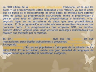 La POO difiere de la programación estructurada tradicional, en la que los
datos y los procedimientos están separados y sin relación, ya que lo único
que se busca es el procesamiento de unos datos de entrada para obtener
otros de salida. La programación estructurada anima al programador a
pensar sobre todo en términos de procedimientos o funciones, y en
segundo lugar en las estructuras de datos que esos procedimientos
manejan. En la programación estructurada solo se escriben funciones que
procesan datos. Los programadores que emplean POO, en cambio,
primero definen objetos para luego enviarles mensajes solicitándoles que
realicen sus métodos por sí mismos.
Es un paradigma de programación que usa los objetos en sus
interacciones, para diseñar aplicaciones y programas informáticos.
Incluyendo herencia, cohesión, abstracción, polimorfismo, acoplamiento y
encapsulamiento. Su uso se popularizó a principios de la década de los
años 1990. En la actualidad, existe una gran variedad de lenguajes de
programación que soportan la orientación a objetos.
 