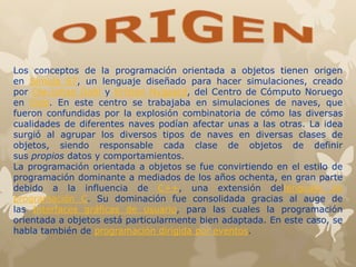 Los conceptos de la programación orientada a objetos tienen origen
en Simula 67, un lenguaje diseñado para hacer simulaciones, creado
por Ole-Johan Dahl y Kristen Nygaard, del Centro de Cómputo Noruego
en Oslo. En este centro se trabajaba en simulaciones de naves, que
fueron confundidas por la explosión combinatoria de cómo las diversas
cualidades de diferentes naves podían afectar unas a las otras. La idea
surgió al agrupar los diversos tipos de naves en diversas clases de
objetos, siendo responsable cada clase de objetos de definir
sus propios datos y comportamientos.
La programación orientada a objetos se fue convirtiendo en el estilo de
programación dominante a mediados de los años ochenta, en gran parte
debido a la influencia de C++, una extensión dellenguaje de
programación C. Su dominación fue consolidada gracias al auge de
las Interfaces gráficas de usuario, para las cuales la programación
orientada a objetos está particularmente bien adaptada. En este caso, se
habla también de programación dirigida por eventos.
 