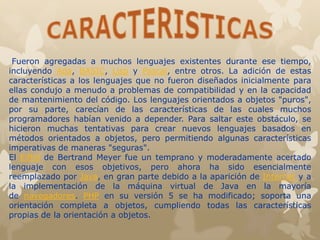 Fueron agregadas a muchos lenguajes existentes durante ese tiempo,
incluyendo Ada, BASIC, Lisp y Pascal, entre otros. La adición de estas
características a los lenguajes que no fueron diseñados inicialmente para
ellas condujo a menudo a problemas de compatibilidad y en la capacidad
de mantenimiento del código. Los lenguajes orientados a objetos "puros",
por su parte, carecían de las características de las cuales muchos
programadores habían venido a depender. Para saltar este obstáculo, se
hicieron muchas tentativas para crear nuevos lenguajes basados en
métodos orientados a objetos, pero permitiendo algunas características
imperativas de maneras "seguras".
El Eiffel de Bertrand Meyer fue un temprano y moderadamente acertado
lenguaje con esos objetivos, pero ahora ha sido esencialmente
reemplazado por Java, en gran parte debido a la aparición de Internet y a
la implementación de la máquina virtual de Java en la mayoría
de navegadores. PHP en su versión 5 se ha modificado; soporta una
orientación completa a objetos, cumpliendo todas las características
propias de la orientación a objetos.
 