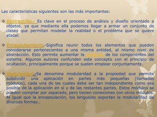Las características siguientes son las más importantes:
 Abstracción.- Es clave en el proceso de análisis y diseño orientado a
objetos, ya que mediante ella podemos llegar a armar un conjunto de
clases que permitan modelar la realidad o el problema que se quiere
atacar.
 Encapsulamiento.-Significa reunir todos los elementos que pueden
considerarse pertenecientes a una misma entidad, al mismo nivel de
abstracción. Esto permite aumentar la cohesión de los componentes del
sistema. Algunos autores confunden este concepto con el principio de
ocultación, principalmente porque se suelen emplear conjuntamente.
 Modularidad.-Se denomina modularidad a la propiedad que permite
subdividir una aplicación en partes más pequeñas (llamadas
módulos), cada una de las cuales debe ser tan independiente como sea
posible de la aplicación en sí y de las restantes partes. Estos módulos se
pueden compilar por separado, pero tienen conexiones con otros módulos.
Al igual que la encapsulación, los lenguajes soportan la modularidad de
diversas formas..
 