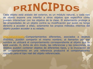 Cada objeto está aislado del exterior, es un módulo natural, y cada tipo
de objeto expone una interfaz a otros objetos que especifica cómo
pueden interactuar con los objetos de la clase. El aislamiento protege a
las propiedades de un objeto contra su modificación por quien no tenga
derecho a acceder a ellas; solamente los propios métodos internos del
objeto pueden acceder a su estado.
POLIMORFISMO.-Comportamientos diferentes, asociados a objetos
distintos, pueden compartir el mismo nombre; al llamarlos por ese
nombre se utilizará el comportamiento correspondiente al objeto que se
esté usando. O, dicho de otro modo, las referencias y las colecciones de
objetos pueden contener objetos de diferentes tipos, y la invocación de
un comportamiento en una referencia producirá el comportamiento
correcto para el tipo real del objeto referenciado.
 