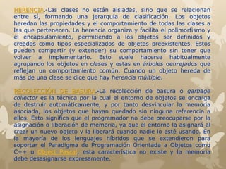 HERENCIA.-Las clases no están aisladas, sino que se relacionan
entre sí, formando una jerarquía de clasificación. Los objetos
heredan las propiedades y el comportamiento de todas las clases a
las que pertenecen. La herencia organiza y facilita el polimorfismo y
el encapsulamiento, permitiendo a los objetos ser definidos y
creados como tipos especializados de objetos preexistentes. Estos
pueden compartir (y extender) su comportamiento sin tener que
volver a implementarlo. Esto suele hacerse habitualmente
agrupando los objetos en clases y estas en árboles oenrejados que
reflejan un comportamiento común. Cuando un objeto hereda de
más de una clase se dice que hay herencia múltiple.
RECOLECCIÓN DE BASURA.-La recolección de basura o garbage
collector es la técnica por la cual el entorno de objetos se encarga
de destruir automáticamente, y por tanto desvincular la memoria
asociada, los objetos que hayan quedado sin ninguna referencia a
ellos. Esto significa que el programador no debe preocuparse por la
asignación o liberación de memoria, ya que el entorno la asignará al
crear un nuevo objeto y la liberará cuando nadie lo esté usando. En
la mayoría de los lenguajes híbridos que se extendieron para
soportar el Paradigma de Programación Orientada a Objetos como
C++ u Object Pascal, esta característica no existe y la memoria
debe desasignarse expresamente.
 