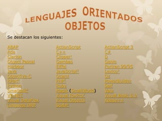 Se destacan los siguientes:
ABAP ActionScript ActionScript 3
Ada C++ C#
Clarion Clipper1 D
Object Pascal Gambas Genie
Harbour Eiffel Fortran 90/95
Java JavaScript2 Lexico3
Objective-C Ocaml Oz
RPerl4 PHP5 PowerBuilder
Python Ruby Self
Smalltalk6 Magik (SmallWorld) Vala
VB.NET Visual FoxPro7 Visual Basic 6.0
Visual DataFlex Visual Objects XBase++
Lenguaje DRP Scala8
 