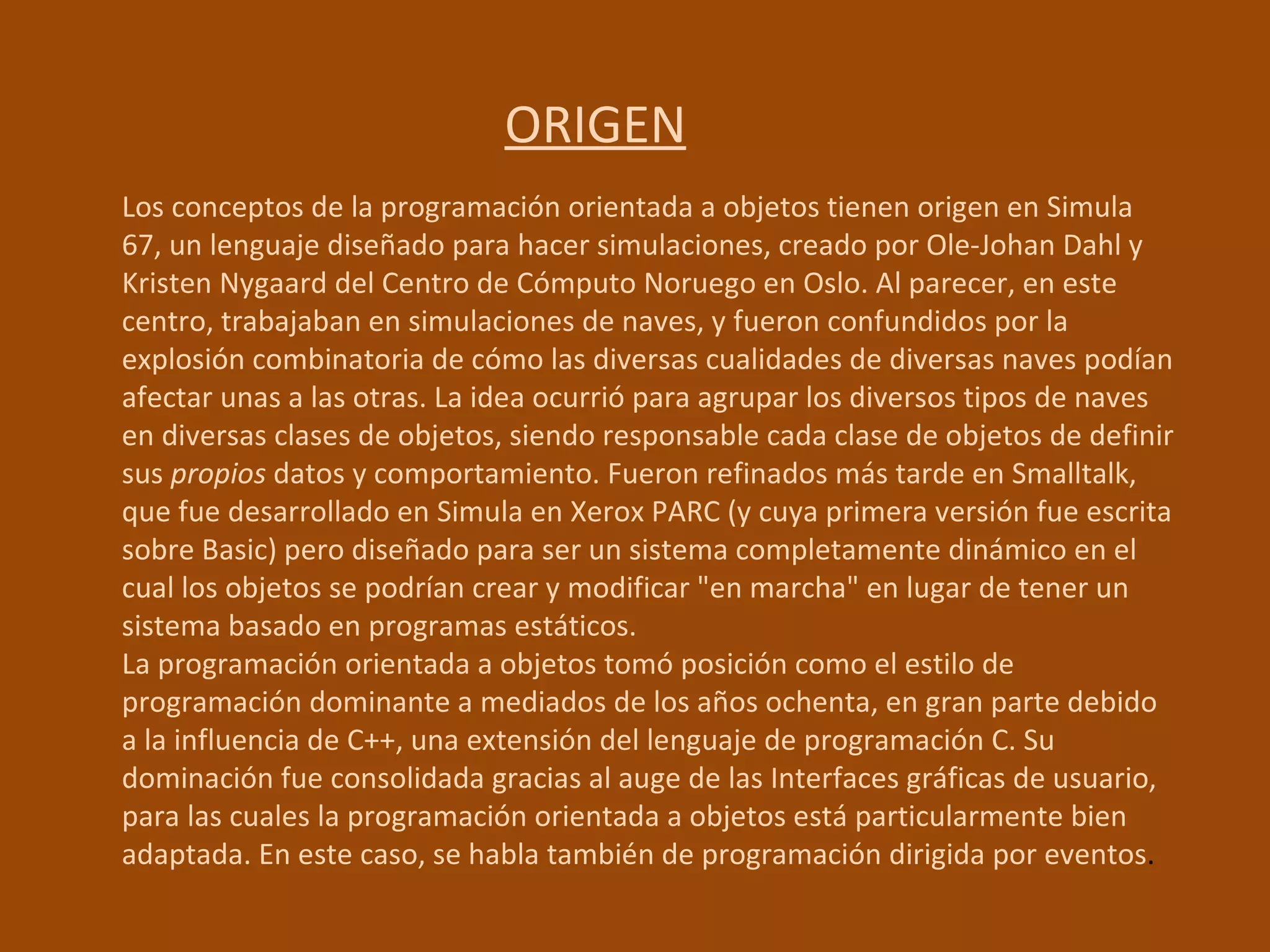 ORIGEN Los conceptos de la programación orientada a objetos tienen origen en Simula 67, un lenguaje diseñado para hacer simulaciones, creado por Ole-Johan Dahl y Kristen Nygaard del Centro de Cómputo Noruego en Oslo. Al parecer, en este centro, trabajaban en simulaciones de naves, y fueron confundidos por la explosión combinatoria de cómo las diversas cualidades de diversas naves podían afectar unas a las otras. La idea ocurrió para agrupar los diversos tipos de naves en diversas clases de objetos, siendo responsable cada clase de objetos de definir sus  propios  datos y comportamiento. Fueron refinados más tarde en Smalltalk, que fue desarrollado en Simula en Xerox PARC (y cuya primera versión fue escrita sobre Basic) pero diseñado para ser un sistema completamente dinámico en el cual los objetos se podrían crear y modificar "en marcha" en lugar de tener un sistema basado en programas estáticos. La programación orientada a objetos tomó posición como el estilo de programación dominante a mediados de los años ochenta, en gran parte debido a la influencia de C++, una extensión del lenguaje de programación C. Su dominación fue consolidada gracias al auge de las Interfaces gráficas de usuario, para las cuales la programación orientada a objetos está particularmente bien adaptada. En este caso, se habla también de programación dirigida por eventos . 