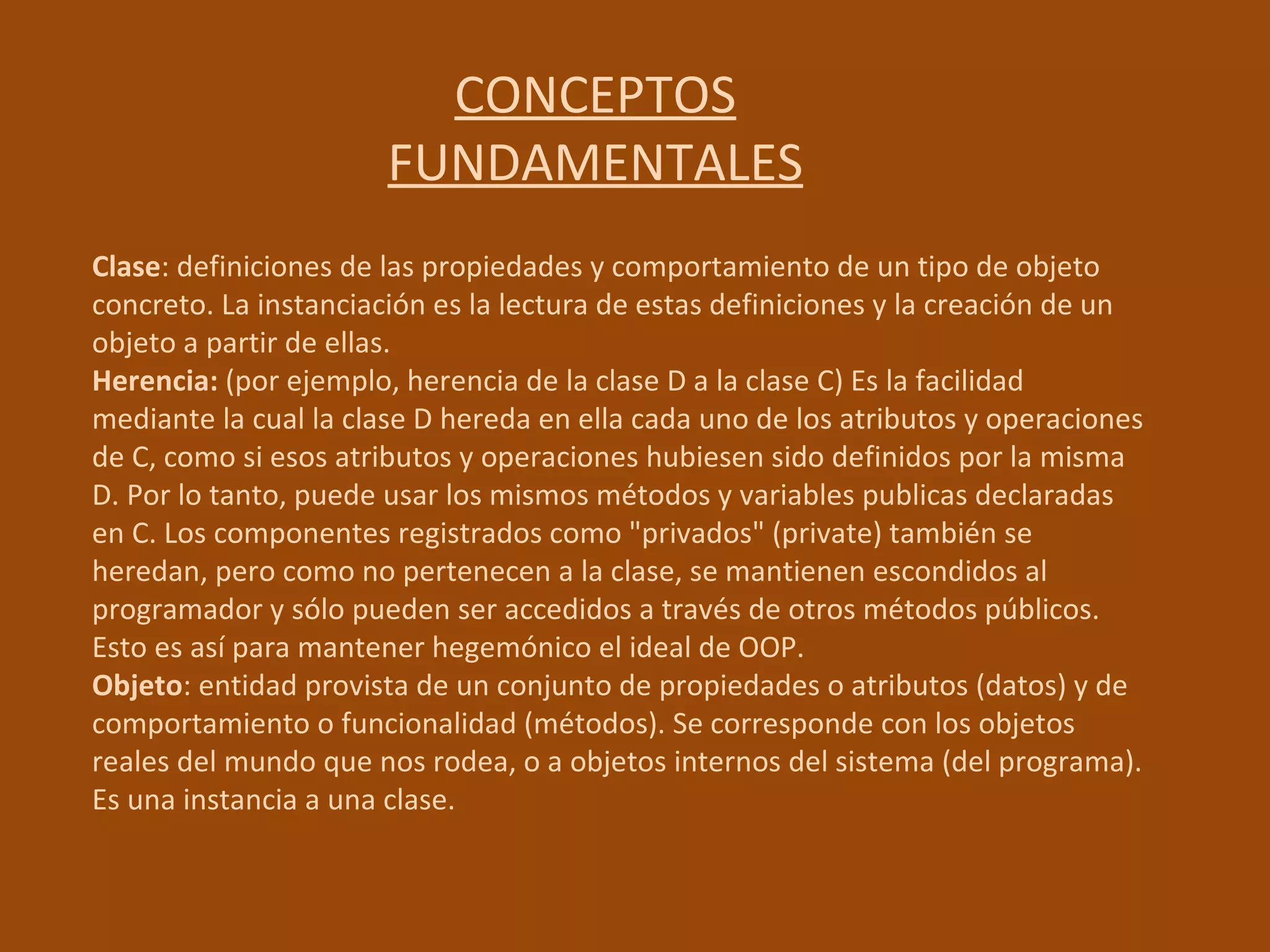 CONCEPTOS FUNDAMENTALES Clase : definiciones de las propiedades y comportamiento de un tipo de objeto concreto. La instanciación es la lectura de estas definiciones y la creación de un objeto a partir de ellas.  Herencia:  (por ejemplo, herencia de la clase D a la clase C) Es la facilidad mediante la cual la clase D hereda en ella cada uno de los atributos y operaciones de C, como si esos atributos y operaciones hubiesen sido definidos por la misma D. Por lo tanto, puede usar los mismos métodos y variables publicas declaradas en C. Los componentes registrados como "privados" (private) también se heredan, pero como no pertenecen a la clase, se mantienen escondidos al programador y sólo pueden ser accedidos a través de otros métodos públicos. Esto es así para mantener hegemónico el ideal de OOP.  Objeto : entidad provista de un conjunto de propiedades o atributos (datos) y de comportamiento o funcionalidad (métodos). Se corresponde con los objetos reales del mundo que nos rodea, o a objetos internos del sistema (del programa). Es una instancia a una clase.  