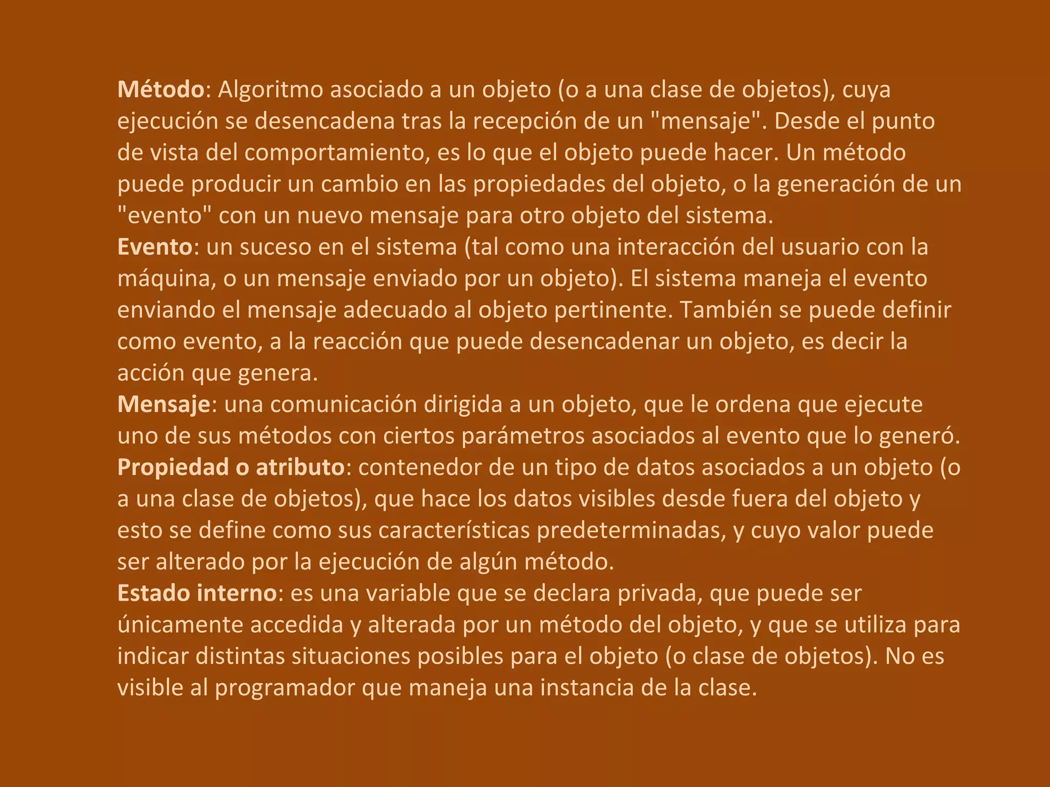 Método : Algoritmo asociado a un objeto (o a una clase de objetos), cuya ejecución se desencadena tras la recepción de un "mensaje". Desde el punto de vista del comportamiento, es lo que el objeto puede hacer. Un método puede producir un cambio en las propiedades del objeto, o la generación de un "evento" con un nuevo mensaje para otro objeto del sistema.  Evento : un suceso en el sistema (tal como una interacción del usuario con la máquina, o un mensaje enviado por un objeto). El sistema maneja el evento enviando el mensaje adecuado al objeto pertinente. También se puede definir como evento, a la reacción que puede desencadenar un objeto, es decir la acción que genera.  Mensaje : una comunicación dirigida a un objeto, que le ordena que ejecute uno de sus métodos con ciertos parámetros asociados al evento que lo generó.  Propiedad o atributo : contenedor de un tipo de datos asociados a un objeto (o a una clase de objetos), que hace los datos visibles desde fuera del objeto y esto se define como sus características predeterminadas, y cuyo valor puede ser alterado por la ejecución de algún método.  Estado interno : es una variable que se declara privada, que puede ser únicamente accedida y alterada por un método del objeto, y que se utiliza para indicar distintas situaciones posibles para el objeto (o clase de objetos). No es visible al programador que maneja una instancia de la clase.  