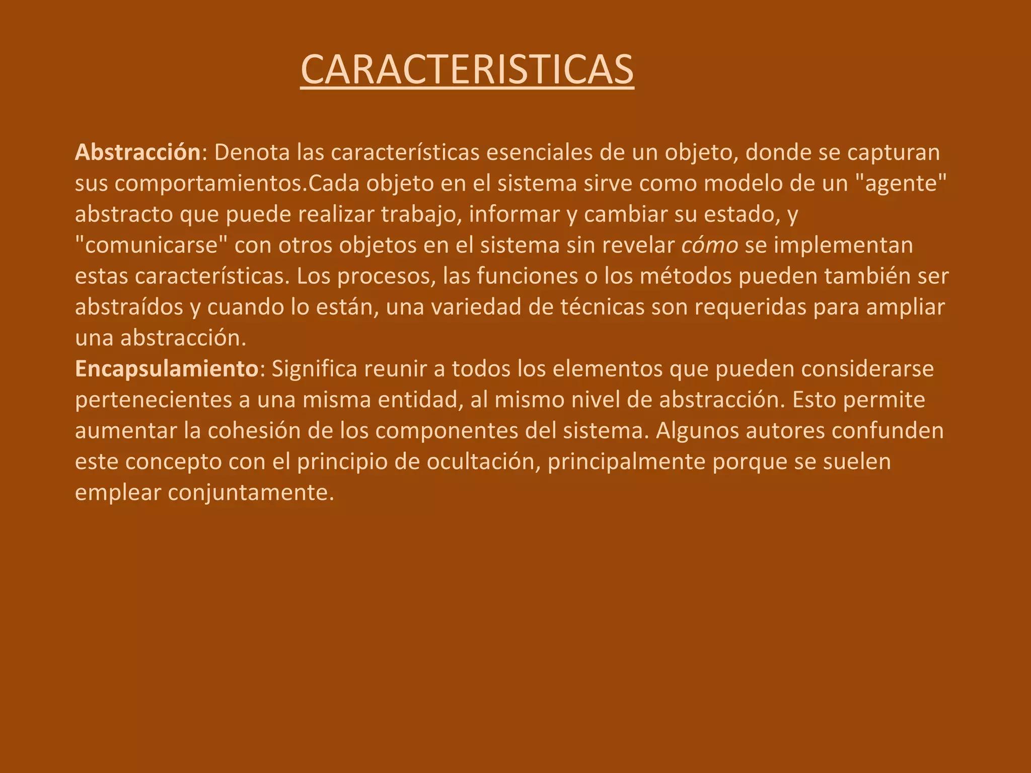 CARACTERISTICAS Abstracción : Denota las características esenciales de un objeto, donde se capturan sus comportamientos.Cada objeto en el sistema sirve como modelo de un "agente" abstracto que puede realizar trabajo, informar y cambiar su estado, y "comunicarse" con otros objetos en el sistema sin revelar  cómo  se implementan estas características. Los procesos, las funciones o los métodos pueden también ser abstraídos y cuando lo están, una variedad de técnicas son requeridas para ampliar una abstracción.  Encapsulamiento : Significa reunir a todos los elementos que pueden considerarse pertenecientes a una misma entidad, al mismo nivel de abstracción. Esto permite aumentar la cohesión de los componentes del sistema. Algunos autores confunden este concepto con el principio de ocultación, principalmente porque se suelen emplear conjuntamente.  