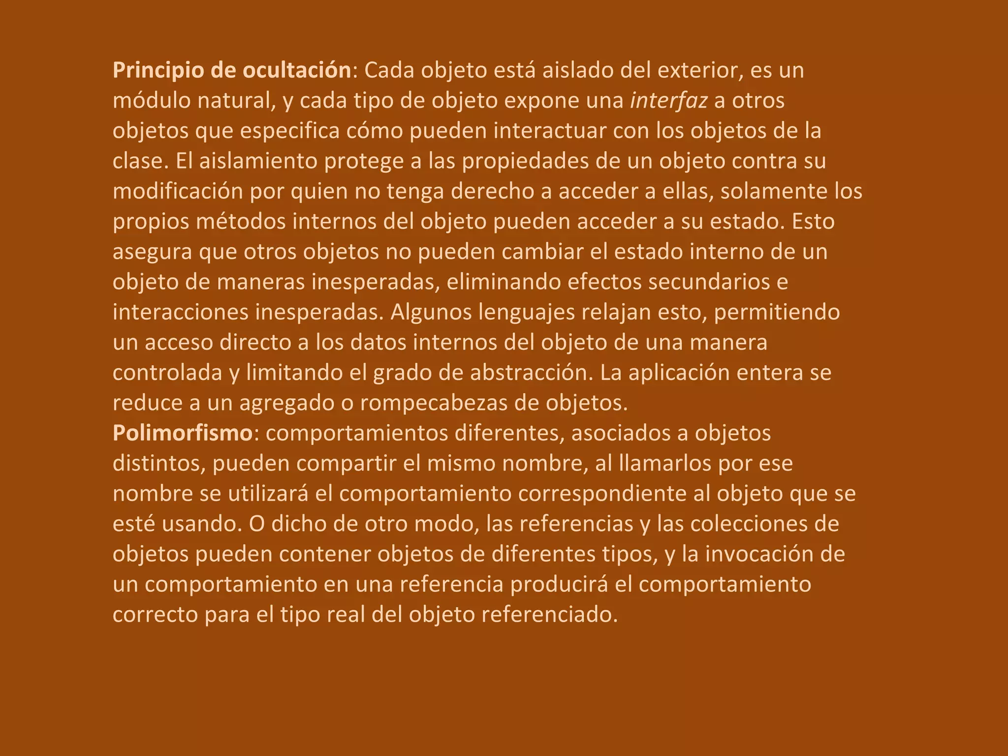 Principio de ocultación : Cada objeto está aislado del exterior, es un módulo natural, y cada tipo de objeto expone una  interfaz  a otros objetos que especifica cómo pueden interactuar con los objetos de la clase. El aislamiento protege a las propiedades de un objeto contra su modificación por quien no tenga derecho a acceder a ellas, solamente los propios métodos internos del objeto pueden acceder a su estado. Esto asegura que otros objetos no pueden cambiar el estado interno de un objeto de maneras inesperadas, eliminando efectos secundarios e interacciones inesperadas. Algunos lenguajes relajan esto, permitiendo un acceso directo a los datos internos del objeto de una manera controlada y limitando el grado de abstracción. La aplicación entera se reduce a un agregado o rompecabezas de objetos.  Polimorfismo : comportamientos diferentes, asociados a objetos distintos, pueden compartir el mismo nombre, al llamarlos por ese nombre se utilizará el comportamiento correspondiente al objeto que se esté usando. O dicho de otro modo, las referencias y las colecciones de objetos pueden contener objetos de diferentes tipos, y la invocación de un comportamiento en una referencia producirá el comportamiento correcto para el tipo real del objeto referenciado.  