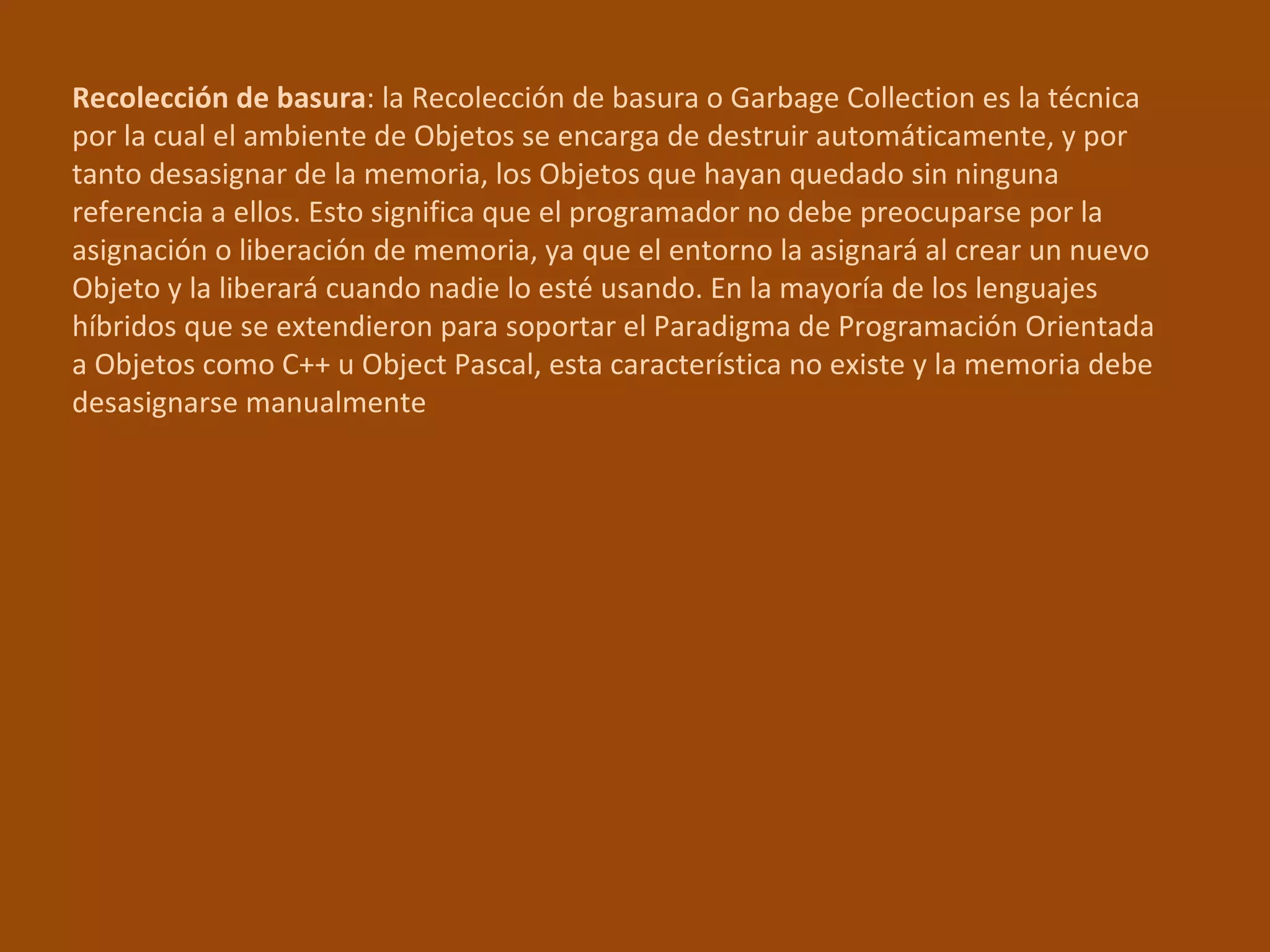 Recolección de basura : la Recolección de basura o Garbage Collection es la técnica por la cual el ambiente de Objetos se encarga de destruir automáticamente, y por tanto desasignar de la memoria, los Objetos que hayan quedado sin ninguna referencia a ellos. Esto significa que el programador no debe preocuparse por la asignación o liberación de memoria, ya que el entorno la asignará al crear un nuevo Objeto y la liberará cuando nadie lo esté usando. En la mayoría de los lenguajes híbridos que se extendieron para soportar el Paradigma de Programación Orientada a Objetos como C++ u Object Pascal, esta característica no existe y la memoria debe desasignarse manualmente 