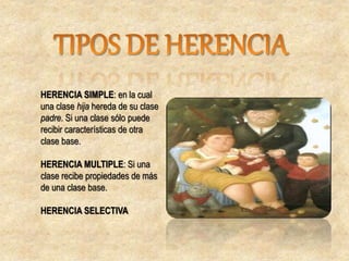 HERENCIA SIMPLE: en la cual
una clase hija hereda de su clase
padre. Si una clase sólo puede
recibir características de otra
clase base.
HERENCIA MULTIPLE: Si una
clase recibe propiedades de más
de una clase base.
HERENCIA SELECTIVA
 