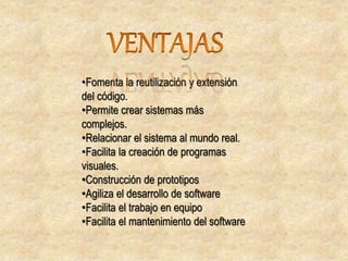 •Fomenta la reutilización y extensión
del código.
•Permite crear sistemas más
complejos.
•Relacionar el sistema al mundo real.
•Facilita la creación de programas
visuales.
•Construcción de prototipos
•Agiliza el desarrollo de software
•Facilita el trabajo en equipo
•Facilita el mantenimiento del software
 