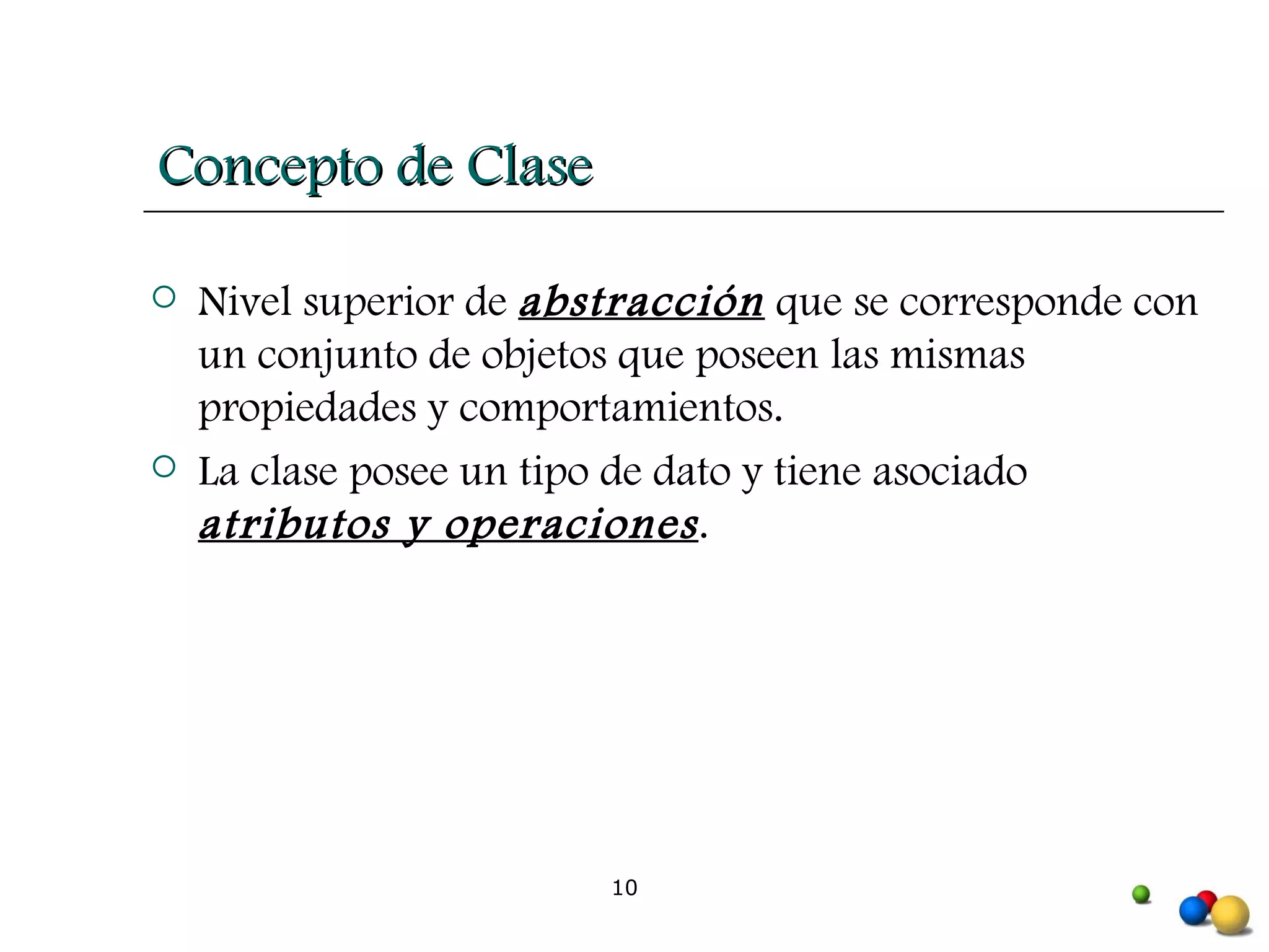 Concepto de Clase Nivel superior de  abstracción  que se corresponde con un conjunto de objetos que poseen las mismas propiedades y comportamientos. La clase posee un tipo de dato y tiene asociado  atributos y operaciones . 