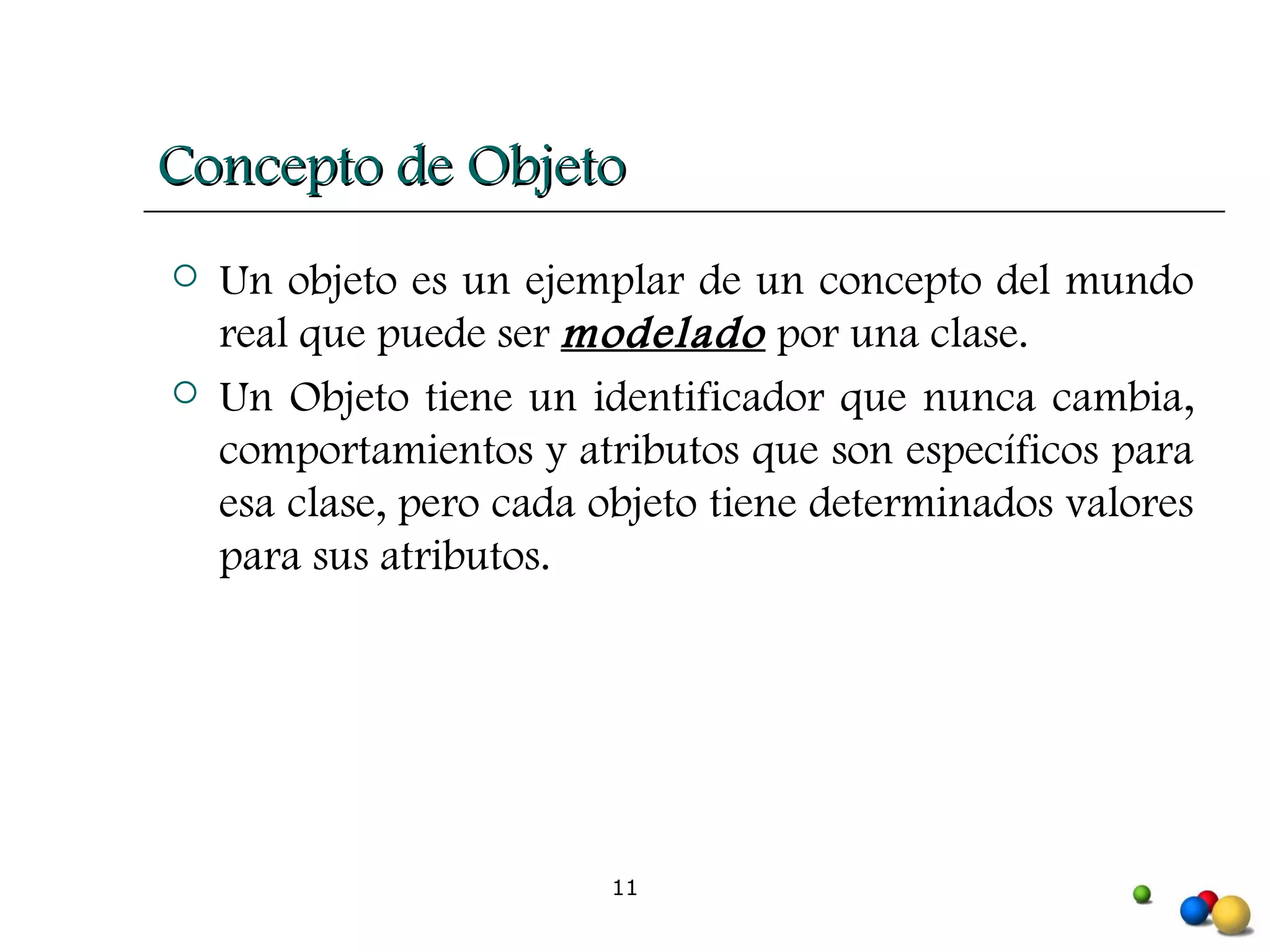 Concepto de Objeto Un objeto es un ejemplar de un concepto del mundo real que puede ser  modelado  por una clase.  Un Objeto tiene un identificador que nunca cambia, comportamientos y atributos que son específicos para esa clase, pero cada objeto tiene determinados valores para sus atributos. 