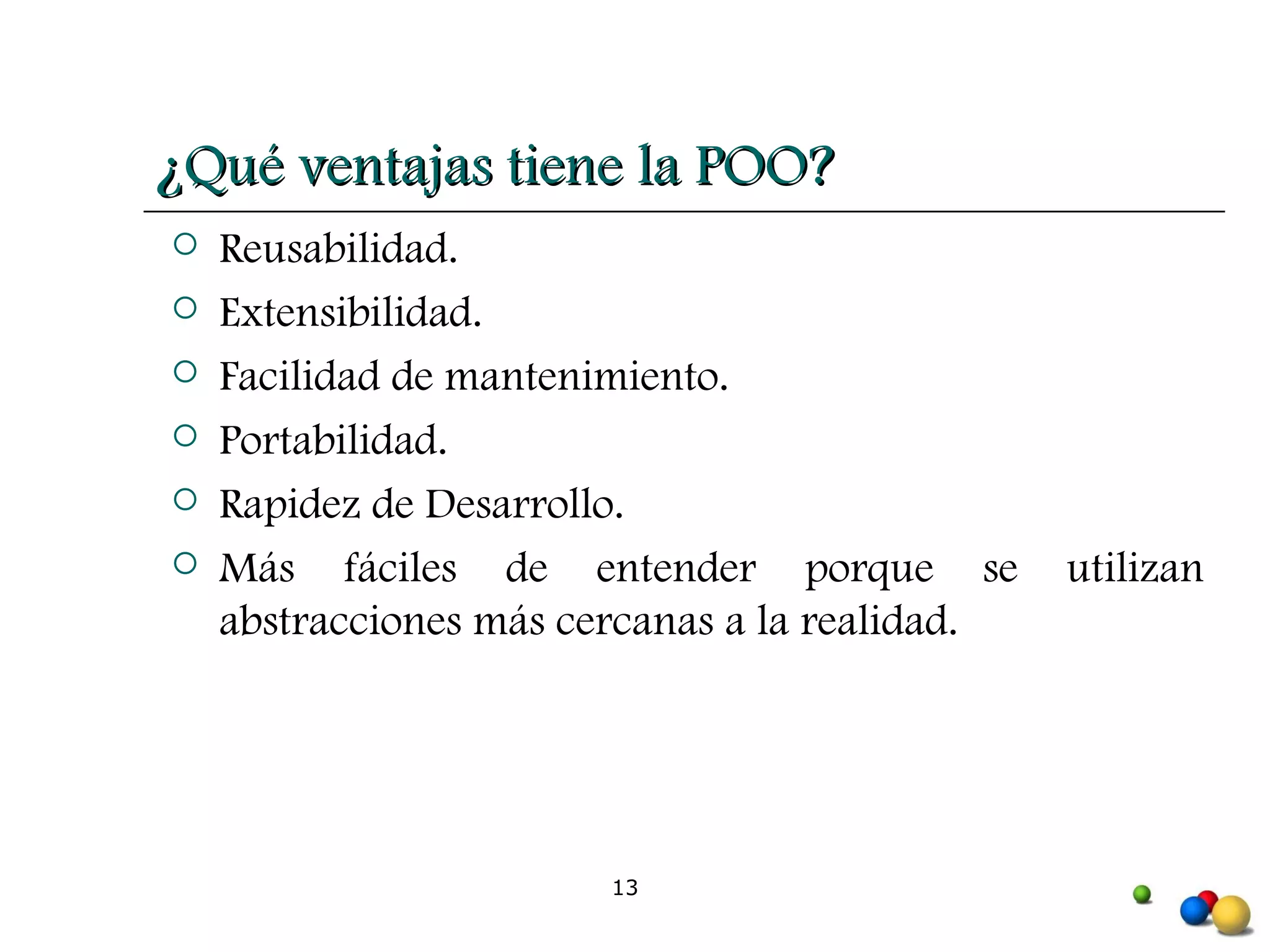 ¿Qué ventajas tiene la POO? Reusabilidad. Extensibilidad. Facilidad de mantenimiento. Portabilidad. Rapidez de Desarrollo. Más fáciles de entender porque se utilizan abstracciones más cercanas a la realidad. 
