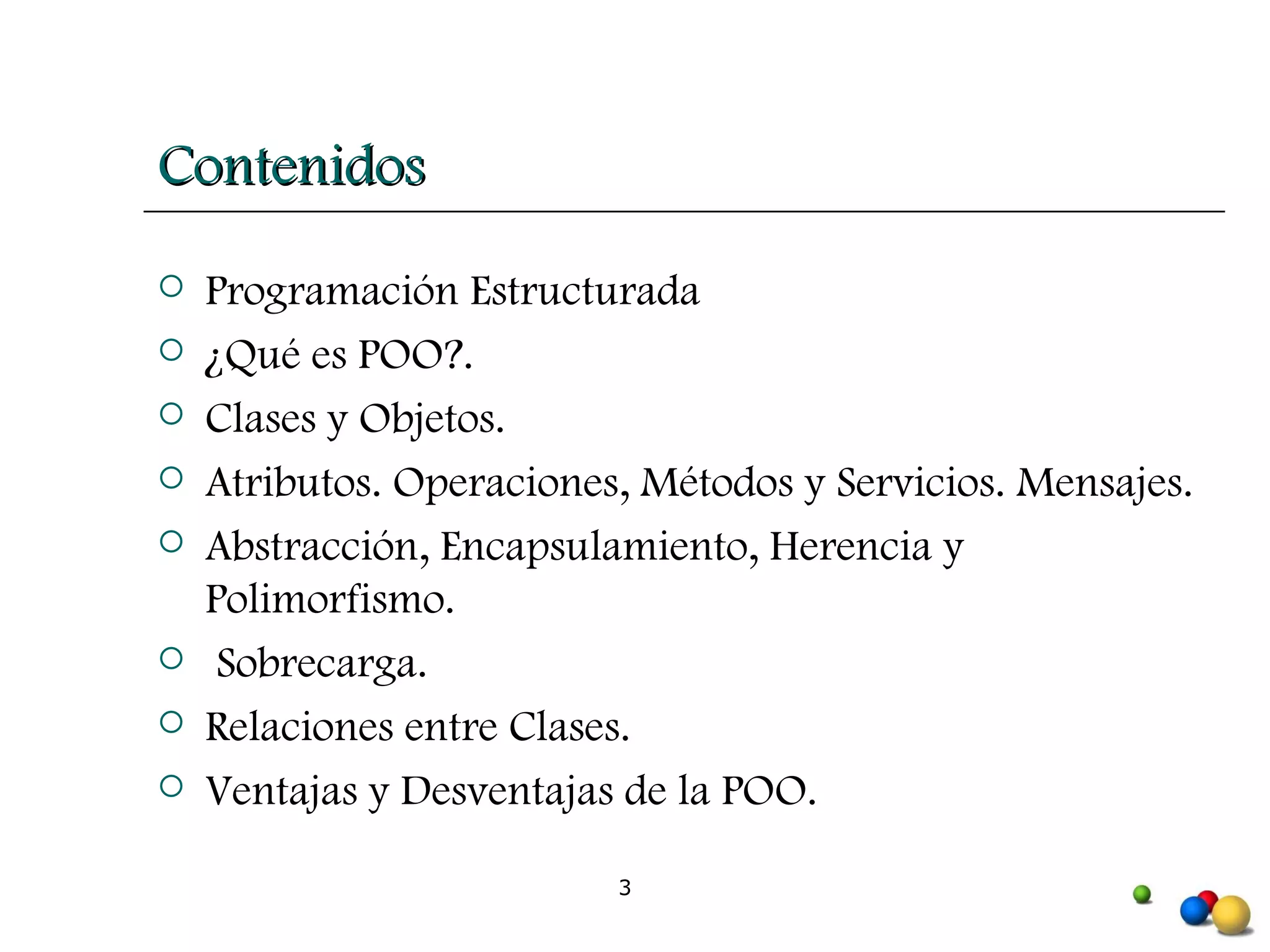 Contenidos Programación Estructurada ¿Qué es POO?.  Clases y Objetos.  Atributos. Operaciones, Métodos y Servicios. Mensajes.  Abstracción, Encapsulamiento, Herencia y Polimorfismo. Sobrecarga.  Relaciones entre Clases.  Ventajas y Desventajas de la POO.   