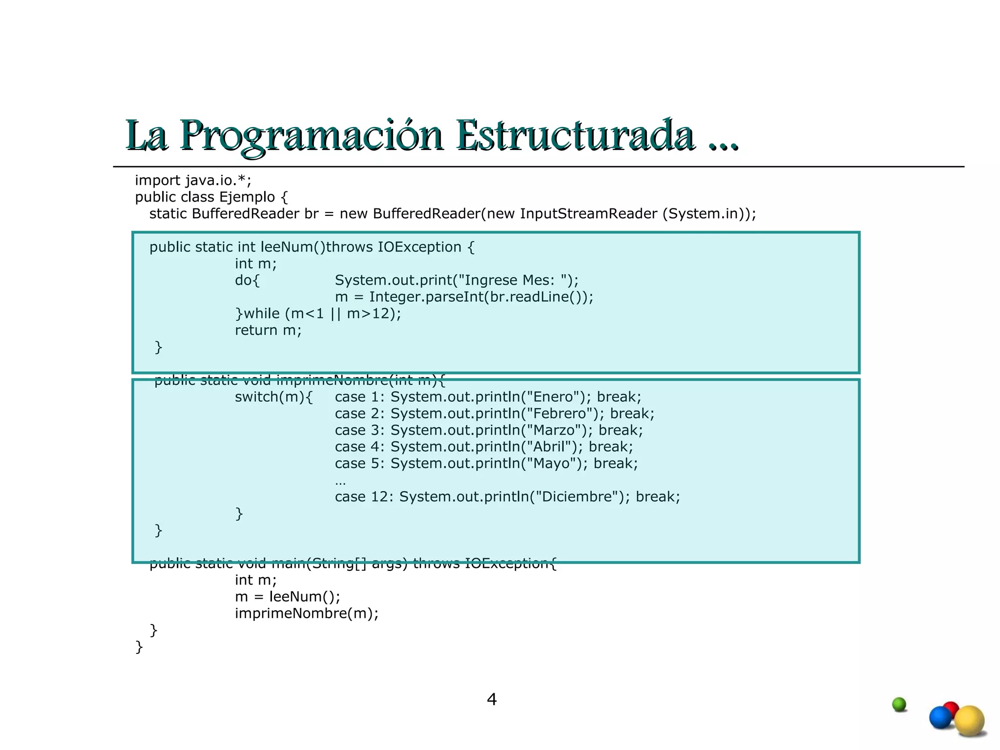 La Programación Estructurada ... import java.io.*; public class Ejemplo { static BufferedReader br = new BufferedReader(new InputStreamReader (System.in)); public static int leeNum()throws IOException { int m; do{  System.out.print("Ingrese Mes: ");  m = Integer.parseInt(br.readLine()); }while (m<1 || m>12); return m; }  public static void imprimeNombre(int m){  switch(m){ case 1: System.out.println("Enero"); break; case 2: System.out.println("Febrero"); break; case 3: System.out.println("Marzo"); break; case 4: System.out.println("Abril"); break; case 5: System.out.println("Mayo"); break; … case 12: System.out.println("Diciembre"); break; } } public static void main(String[] args) throws IOException{      int m; m = leeNum(); imprimeNombre(m); }  } 