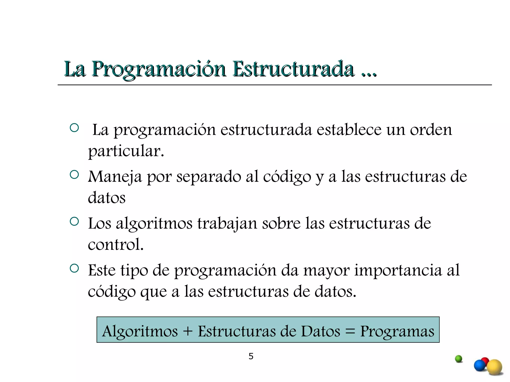 La programación estructurada establece un orden particular. Maneja por separado al código y a las estructuras de datos Los algoritmos trabajan sobre las estructuras de control. Este tipo de programación da mayor importancia al código que a las estructuras de datos. La Programación Estructurada ... Algoritmos + Estructuras de Datos = Programas 