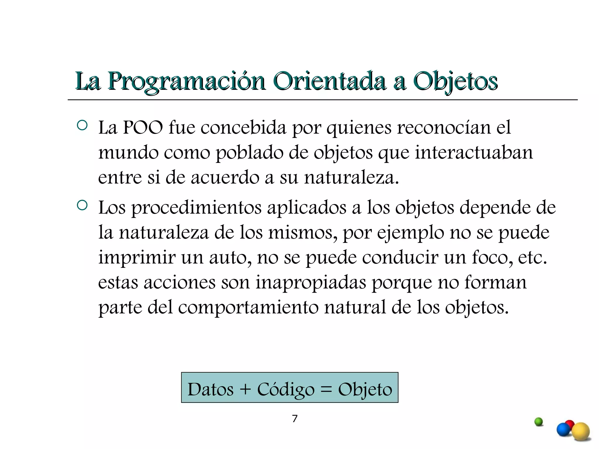 La POO fue concebida por quienes reconocían el mundo como poblado de objetos que interactuaban entre si de acuerdo a su naturaleza. Los procedimientos aplicados a los objetos depende de la naturaleza de los mismos, por ejemplo no se puede imprimir un auto, no se puede conducir un foco, etc. estas acciones son inapropiadas porque no forman parte del comportamiento natural de los objetos.  La Programación Orientada a Objetos Datos + Código = Objeto 