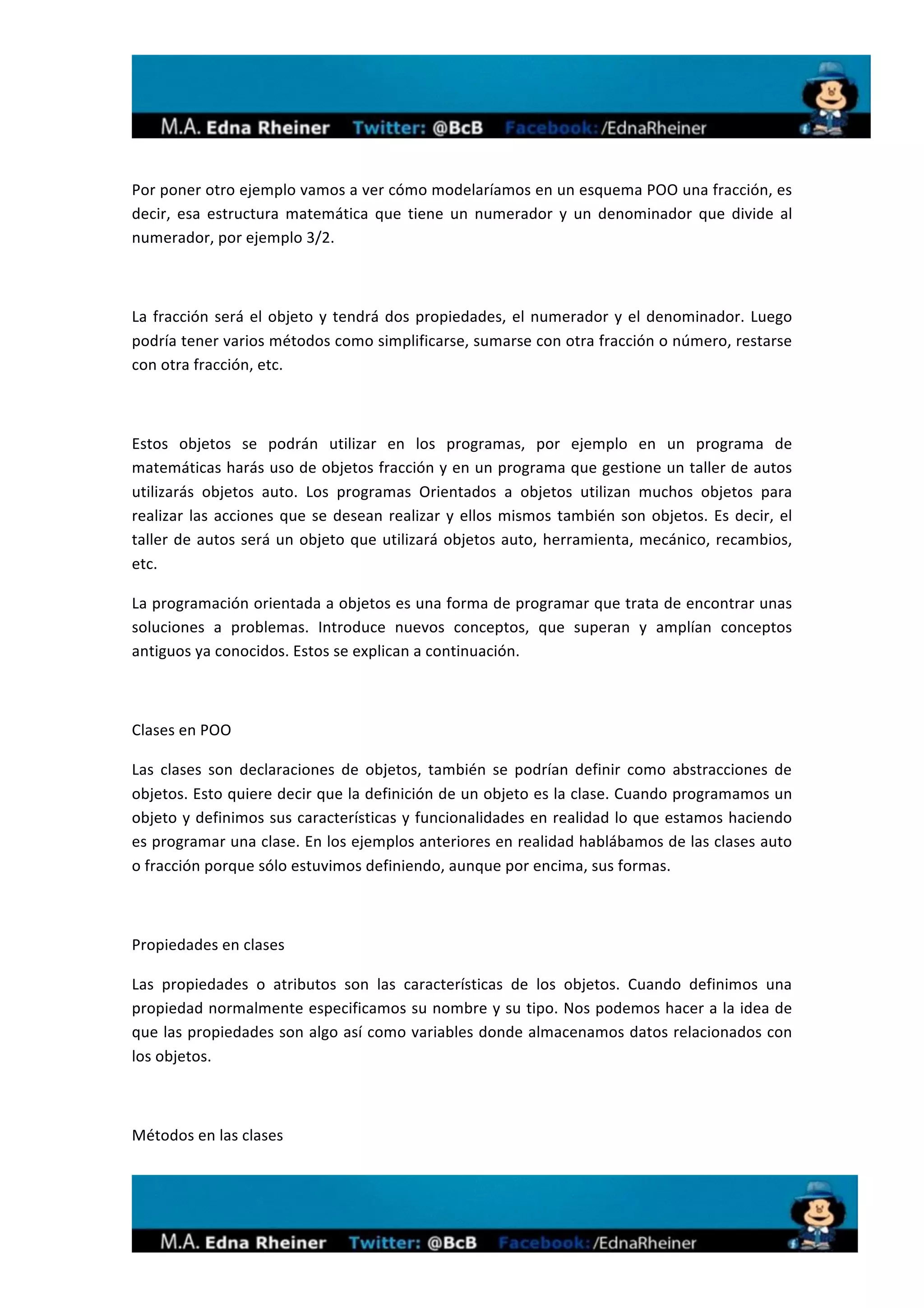  
	
  

Por	
  poner	
  otro	
  ejemplo	
  vamos	
  a	
  ver	
  cómo	
  modelaríamos	
  en	
  un	
  esquema	
  POO	
  una	
  fracción,	
  es	
  
decir,	
   esa	
   estructura	
   matemática	
   que	
   tiene	
   un	
   numerador	
   y	
   un	
   denominador	
   que	
   divide	
   al	
  
numerador,	
  por	
  ejemplo	
  3/2.	
  

	
  

La	
   fracción	
   será	
   el	
   objeto	
   y	
   tendrá	
   dos	
   propiedades,	
   el	
   numerador	
   y	
   el	
   denominador.	
   Luego	
  
podría	
   tener	
   varios	
   métodos	
   como	
   simplificarse,	
   sumarse	
   con	
   otra	
   fracción	
   o	
   número,	
   restarse	
  
con	
  otra	
  fracción,	
  etc.	
  

	
  

Estos	
   objetos	
   se	
   podrán	
   utilizar	
   en	
   los	
   programas,	
   por	
   ejemplo	
   en	
   un	
   programa	
   de	
  
matemáticas	
  harás	
  uso	
  de	
  objetos	
  fracción	
  y	
  en	
  un	
  programa	
  que	
  gestione	
  un	
  taller	
  de	
  autos	
  
utilizarás	
   objetos	
   auto.	
   Los	
   programas	
   Orientados	
   a	
   objetos	
   utilizan	
   muchos	
   objetos	
   para	
  
realizar	
   las	
   acciones	
   que	
   se	
   desean	
   realizar	
   y	
   ellos	
   mismos	
   también	
   son	
   objetos.	
   Es	
   decir,	
   el	
  
taller	
   de	
   autos	
   será	
   un	
   objeto	
   que	
   utilizará	
   objetos	
   auto,	
   herramienta,	
   mecánico,	
   recambios,	
  
etc.	
  

La	
  programación	
  orientada	
  a	
  objetos	
  es	
  una	
  forma	
  de	
  programar	
  que	
  trata	
  de	
  encontrar	
  unas	
  
soluciones	
   a	
   problemas.	
   Introduce	
   nuevos	
   conceptos,	
   que	
   superan	
   y	
   amplían	
   conceptos	
  
antiguos	
  ya	
  conocidos.	
  Estos	
  se	
  explican	
  a	
  continuación.	
  	
  

	
  

Clases	
  en	
  POO	
  

Las	
   clases	
   son	
   declaraciones	
   de	
   objetos,	
   también	
   se	
   podrían	
   definir	
   como	
   abstracciones	
   de	
  
objetos.	
  Esto	
  quiere	
  decir	
  que	
  la	
  definición	
  de	
  un	
  objeto	
  es	
  la	
  clase.	
  Cuando	
  programamos	
  un	
  
objeto	
  y	
  definimos	
  sus	
  características	
  y	
  funcionalidades	
  en	
  realidad	
  lo	
  que	
  estamos	
  haciendo	
  
es	
  programar	
  una	
  clase.	
  En	
  los	
  ejemplos	
  anteriores	
  en	
  realidad	
  hablábamos	
  de	
  las	
  clases	
  auto	
  
o	
  fracción	
  porque	
  sólo	
  estuvimos	
  definiendo,	
  aunque	
  por	
  encima,	
  sus	
  formas.	
  

	
  

Propiedades	
  en	
  clases	
  

Las	
   propiedades	
   o	
   atributos	
   son	
   las	
   características	
   de	
   los	
   objetos.	
   Cuando	
   definimos	
   una	
  
propiedad	
  normalmente	
  especificamos	
  su	
  nombre	
  y	
  su	
  tipo.	
  Nos	
  podemos	
  hacer	
  a	
  la	
  idea	
  de	
  
que	
  las	
  propiedades	
  son	
  algo	
  así	
  como	
  variables	
  donde	
  almacenamos	
  datos	
  relacionados	
  con	
  
los	
  objetos.	
  

	
  

Métodos	
  en	
  las	
  clases	
  




                                                                                                                                                                	
  
 