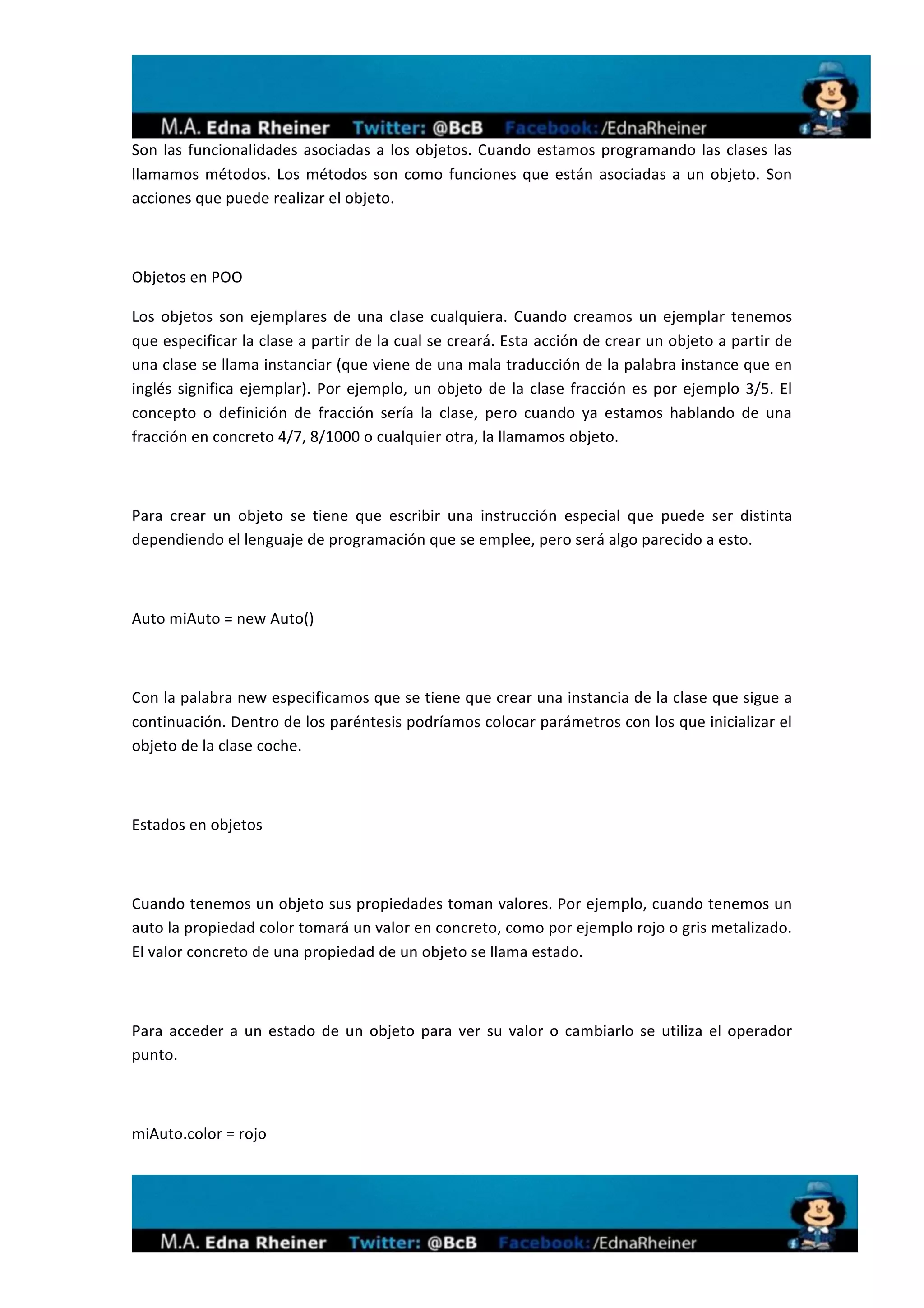  
Son	
   las	
   funcionalidades	
   asociadas	
   a	
   los	
   objetos.	
   Cuando	
   estamos	
   programando	
   las	
   clases	
   las	
  
llamamos	
   métodos.	
   Los	
   métodos	
   son	
   como	
   funciones	
   que	
   están	
   asociadas	
   a	
   un	
   objeto.	
   Son	
  
acciones	
  que	
  puede	
  realizar	
  el	
  objeto.	
  

	
  

Objetos	
  en	
  POO	
  

Los	
   objetos	
   son	
   ejemplares	
   de	
   una	
   clase	
   cualquiera.	
   Cuando	
   creamos	
   un	
   ejemplar	
   tenemos	
  
que	
  especificar	
  la	
  clase	
  a	
  partir	
  de	
  la	
  cual	
  se	
  creará.	
  Esta	
  acción	
  de	
  crear	
  un	
  objeto	
  a	
  partir	
  de	
  
una	
  clase	
  se	
  llama	
  instanciar	
  (que	
  viene	
  de	
  una	
  mala	
  traducción	
  de	
  la	
  palabra	
  instance	
  que	
  en	
  
inglés	
   significa	
   ejemplar).	
   Por	
   ejemplo,	
   un	
   objeto	
   de	
   la	
   clase	
   fracción	
   es	
   por	
   ejemplo	
   3/5.	
   El	
  
concepto	
   o	
   definición	
   de	
   fracción	
   sería	
   la	
   clase,	
   pero	
   cuando	
   ya	
   estamos	
   hablando	
   de	
   una	
  
fracción	
  en	
  concreto	
  4/7,	
  8/1000	
  o	
  cualquier	
  otra,	
  la	
  llamamos	
  objeto.	
  

	
  

Para	
   crear	
   un	
   objeto	
   se	
   tiene	
   que	
   escribir	
   una	
   instrucción	
   especial	
   que	
   puede	
   ser	
   distinta	
  
dependiendo	
  el	
  lenguaje	
  de	
  programación	
  que	
  se	
  emplee,	
  pero	
  será	
  algo	
  parecido	
  a	
  esto.	
  

	
  

Auto	
  miAuto	
  =	
  new	
  Auto()	
  

	
  

Con	
  la	
  palabra	
  new	
  especificamos	
  que	
  se	
  tiene	
  que	
  crear	
  una	
  instancia	
  de	
  la	
  clase	
  que	
  sigue	
  a	
  
continuación.	
   Dentro	
   de	
   los	
   paréntesis	
   podríamos	
   colocar	
   parámetros	
   con	
   los	
   que	
   inicializar	
   el	
  
objeto	
  de	
  la	
  clase	
  coche.	
  

	
  

Estados	
  en	
  objetos	
  

	
  

Cuando	
  tenemos	
  un	
  objeto	
  sus	
  propiedades	
  toman	
  valores.	
  Por	
  ejemplo,	
  cuando	
  tenemos	
  un	
  
auto	
  la	
  propiedad	
  color	
  tomará	
  un	
  valor	
  en	
  concreto,	
  como	
  por	
  ejemplo	
  rojo	
  o	
  gris	
  metalizado.	
  
El	
  valor	
  concreto	
  de	
  una	
  propiedad	
  de	
  un	
  objeto	
  se	
  llama	
  estado.	
  

	
  

Para	
   acceder	
   a	
   un	
   estado	
   de	
   un	
   objeto	
   para	
   ver	
   su	
   valor	
   o	
   cambiarlo	
   se	
   utiliza	
   el	
   operador	
  
punto.	
  

	
  

miAuto.color	
  =	
  rojo	
  




                                                                                                                                                                     	
  
 