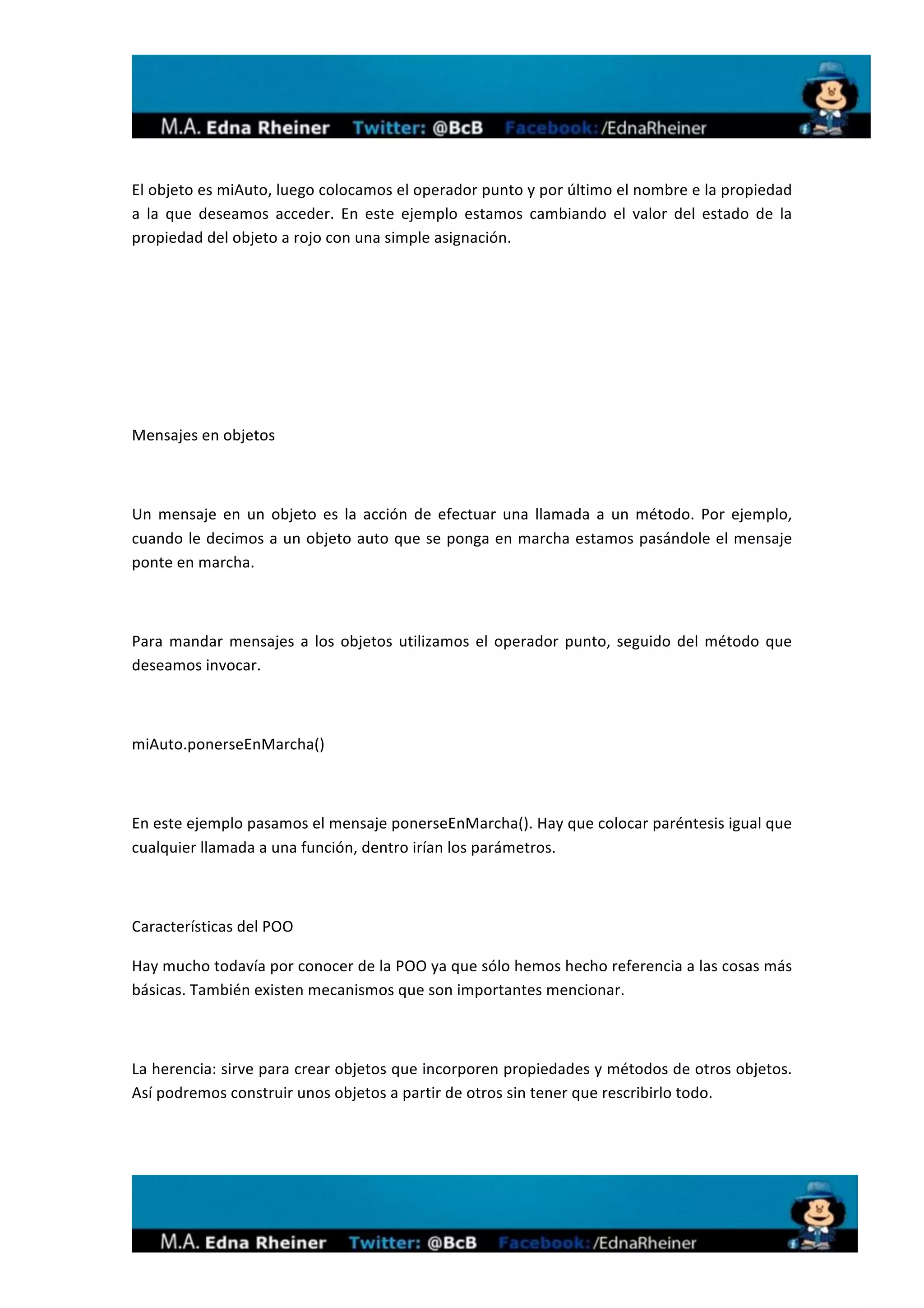  
	
  

El	
  objeto	
  es	
  miAuto,	
  luego	
  colocamos	
  el	
  operador	
  punto	
  y	
  por	
  último	
  el	
  nombre	
  e	
  la	
  propiedad	
  
a	
   la	
   que	
   deseamos	
   acceder.	
   En	
   este	
   ejemplo	
   estamos	
   cambiando	
   el	
   valor	
   del	
   estado	
   de	
   la	
  
propiedad	
  del	
  objeto	
  a	
  rojo	
  con	
  una	
  simple	
  asignación.	
  

	
  

	
  

	
  

	
  

Mensajes	
  en	
  objetos	
  

	
  

Un	
   mensaje	
   en	
   un	
   objeto	
   es	
   la	
   acción	
   de	
   efectuar	
   una	
   llamada	
   a	
   un	
   método.	
   Por	
   ejemplo,	
  
cuando	
  le	
  decimos	
  a	
  un	
  objeto	
  auto	
  que	
  se	
  ponga	
  en	
  marcha	
  estamos	
  pasándole	
  el	
  mensaje	
  
ponte	
  en	
  marcha.	
  

	
  

Para	
   mandar	
   mensajes	
   a	
   los	
   objetos	
   utilizamos	
   el	
   operador	
   punto,	
   seguido	
   del	
   método	
   que	
  
deseamos	
  invocar.	
  

	
  

miAuto.ponerseEnMarcha()	
  

	
  

En	
  este	
  ejemplo	
  pasamos	
  el	
  mensaje	
  ponerseEnMarcha().	
  Hay	
  que	
  colocar	
  paréntesis	
  igual	
  que	
  
cualquier	
  llamada	
  a	
  una	
  función,	
  dentro	
  irían	
  los	
  parámetros.	
  

	
  

Características	
  del	
  POO	
  

Hay	
  mucho	
  todavía	
  por	
  conocer	
  de	
  la	
  POO	
  ya	
  que	
  sólo	
  hemos	
  hecho	
  referencia	
  a	
  las	
  cosas	
  más	
  
básicas.	
  También	
  existen	
  mecanismos	
  que	
  son	
  importantes	
  mencionar.	
  

	
  

La	
  herencia:	
  sirve	
  para	
  crear	
  objetos	
  que	
  incorporen	
  propiedades	
  y	
  métodos	
  de	
  otros	
  objetos.	
  
Así	
  podremos	
  construir	
  unos	
  objetos	
  a	
  partir	
  de	
  otros	
  sin	
  tener	
  que	
  rescribirlo	
  todo.	
  

	
  




                                                                                                                                                             	
  
 