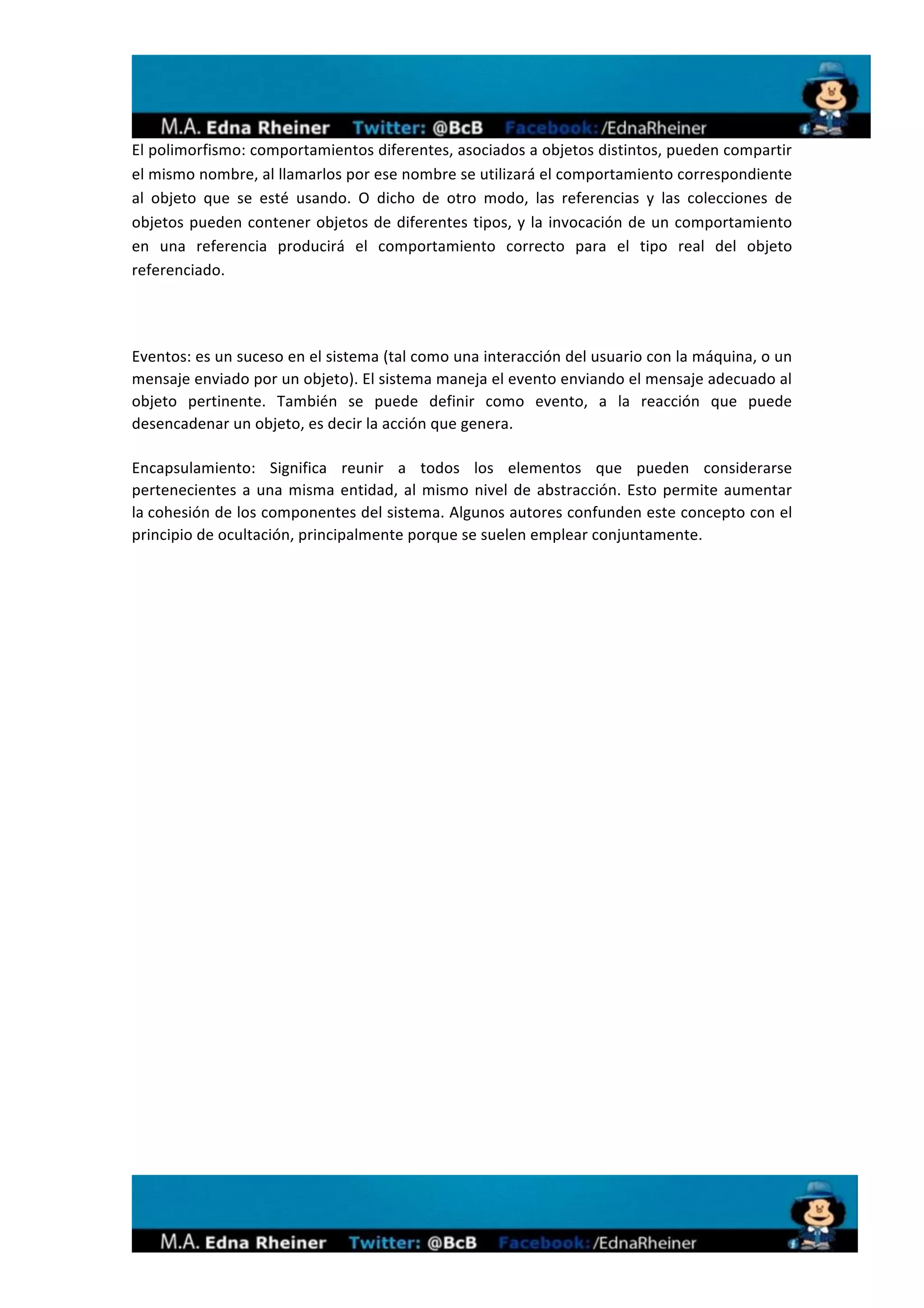  
El	
  polimorfismo:	
  comportamientos	
  diferentes,	
  asociados	
  a	
  objetos	
  distintos,	
  pueden	
  compartir	
  
el	
  mismo	
  nombre,	
  al	
  llamarlos	
  por	
  ese	
  nombre	
  se	
  utilizará	
  el	
  comportamiento	
  correspondiente	
  
al	
   objeto	
   que	
   se	
   esté	
   usando.	
   O	
   dicho	
   de	
   otro	
   modo,	
   las	
   referencias	
   y	
   las	
   colecciones	
   de	
  
objetos	
   pueden	
   contener	
   objetos	
   de	
   diferentes	
   tipos,	
   y	
   la	
   invocación	
   de	
   un	
   comportamiento	
  
en	
   una	
   referencia	
   producirá	
   el	
   comportamiento	
   correcto	
   para	
   el	
   tipo	
   real	
   del	
   objeto	
  
referenciado.	
  

	
  

Eventos:	
  es	
  un	
  suceso	
  en	
  el	
  sistema	
  (tal	
  como	
  una	
  interacción	
  del	
  usuario	
  con	
  la	
  máquina,	
  o	
  un	
  
mensaje	
  enviado	
  por	
  un	
  objeto).	
  El	
  sistema	
  maneja	
  el	
  evento	
  enviando	
  el	
  mensaje	
  adecuado	
  al	
  
objeto	
   pertinente.	
   También	
   se	
   puede	
   definir	
   como	
   evento,	
   a	
   la	
   reacción	
   que	
   puede	
  
desencadenar	
  un	
  objeto,	
  es	
  decir	
  la	
  acción	
  que	
  genera.	
  

Encapsulamiento:	
   Significa	
   reunir	
   a	
   todos	
   los	
   elementos	
   que	
   pueden	
   considerarse	
  
pertenecientes	
   a	
   una	
   misma	
   entidad,	
   al	
   mismo	
   nivel	
   de	
   abstracción.	
   Esto	
   permite	
   aumentar	
  
la	
  cohesión	
  de	
  los	
  componentes	
  del	
  sistema.	
  Algunos	
  autores	
  confunden	
  este	
  concepto	
  con	
  el	
  
principio	
  de	
  ocultación,	
  principalmente	
  porque	
  se	
  suelen	
  emplear	
  conjuntamente.	
  
	
  




                                                                                                                                                               	
  
 
