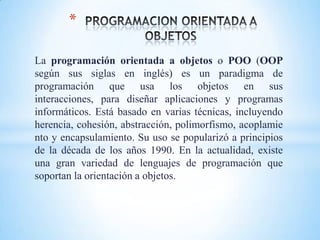 La programación orientada a objetos o POO (OOP
según sus siglas en inglés) es un paradigma de
programación que usa los objetos en sus
interacciones, para diseñar aplicaciones y programas
informáticos. Está basado en varias técnicas, incluyendo
herencia, cohesión, abstracción, polimorfismo, acoplamie
nto y encapsulamiento. Su uso se popularizó a principios
de la década de los años 1990. En la actualidad, existe
una gran variedad de lenguajes de programación que
soportan la orientación a objetos.
*
 
