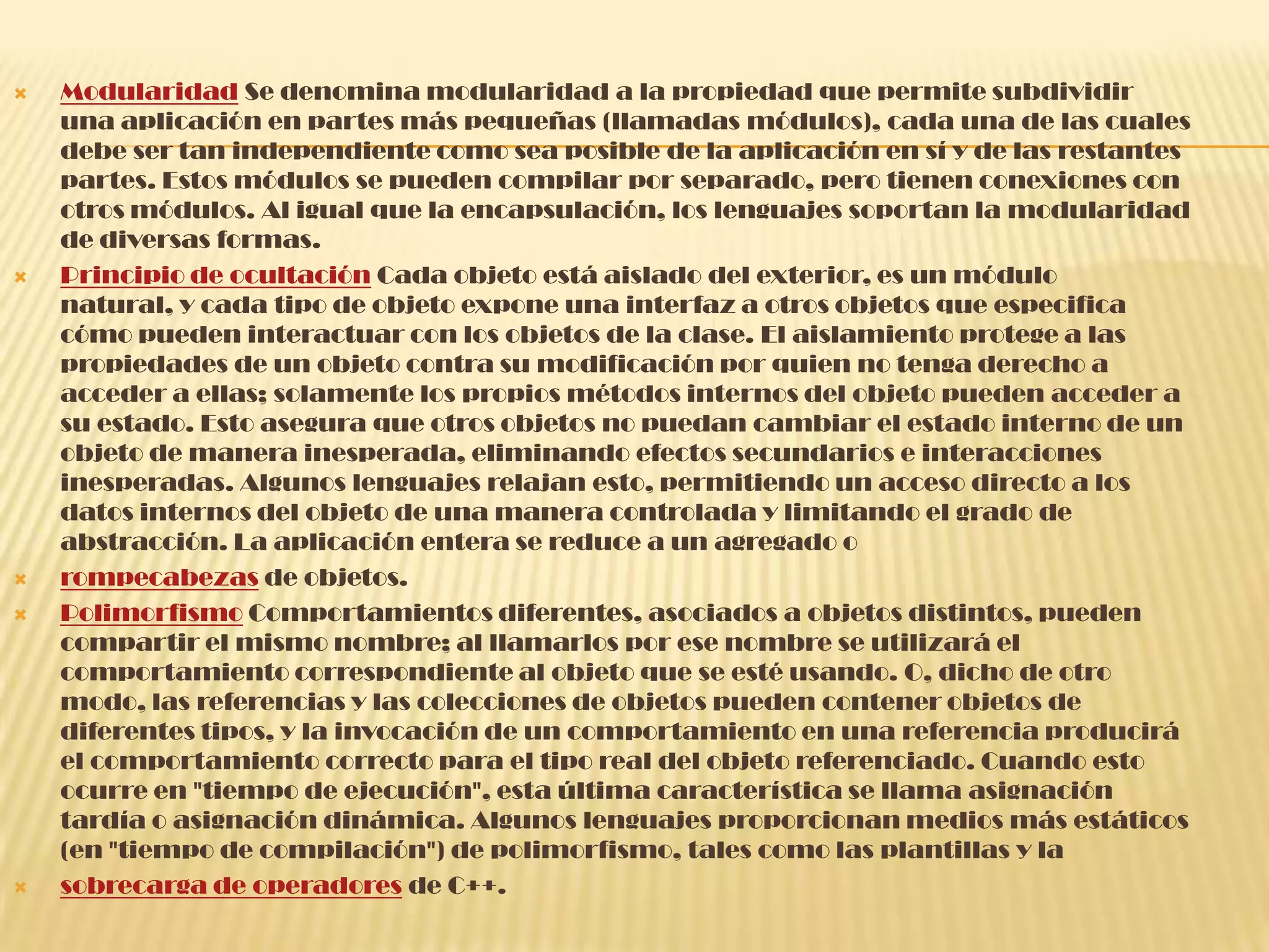  Modularidad Se denomina modularidad a la propiedad que permite subdividir
una aplicación en partes más pequeñas (llamadas módulos), cada una de las cuales
debe ser tan independiente como sea posible de la aplicación en sí y de las restantes
partes. Estos módulos se pueden compilar por separado, pero tienen conexiones con
otros módulos. Al igual que la encapsulación, los lenguajes soportan la modularidad
de diversas formas.
 Principio de ocultación Cada objeto está aislado del exterior, es un módulo
natural, y cada tipo de objeto expone una interfaz a otros objetos que especifica
cómo pueden interactuar con los objetos de la clase. El aislamiento protege a las
propiedades de un objeto contra su modificación por quien no tenga derecho a
acceder a ellas; solamente los propios métodos internos del objeto pueden acceder a
su estado. Esto asegura que otros objetos no puedan cambiar el estado interno de un
objeto de manera inesperada, eliminando efectos secundarios e interacciones
inesperadas. Algunos lenguajes relajan esto, permitiendo un acceso directo a los
datos internos del objeto de una manera controlada y limitando el grado de
abstracción. La aplicación entera se reduce a un agregado o
 rompecabezas de objetos.
 Polimorfismo Comportamientos diferentes, asociados a objetos distintos, pueden
compartir el mismo nombre; al llamarlos por ese nombre se utilizará el
comportamiento correspondiente al objeto que se esté usando. O, dicho de otro
modo, las referencias y las colecciones de objetos pueden contener objetos de
diferentes tipos, y la invocación de un comportamiento en una referencia producirá
el comportamiento correcto para el tipo real del objeto referenciado. Cuando esto
ocurre en "tiempo de ejecución", esta última característica se llama asignación
tardía o asignación dinámica. Algunos lenguajes proporcionan medios más estáticos
(en "tiempo de compilación") de polimorfismo, tales como las plantillas y la
 sobrecarga de operadores de C++.
 