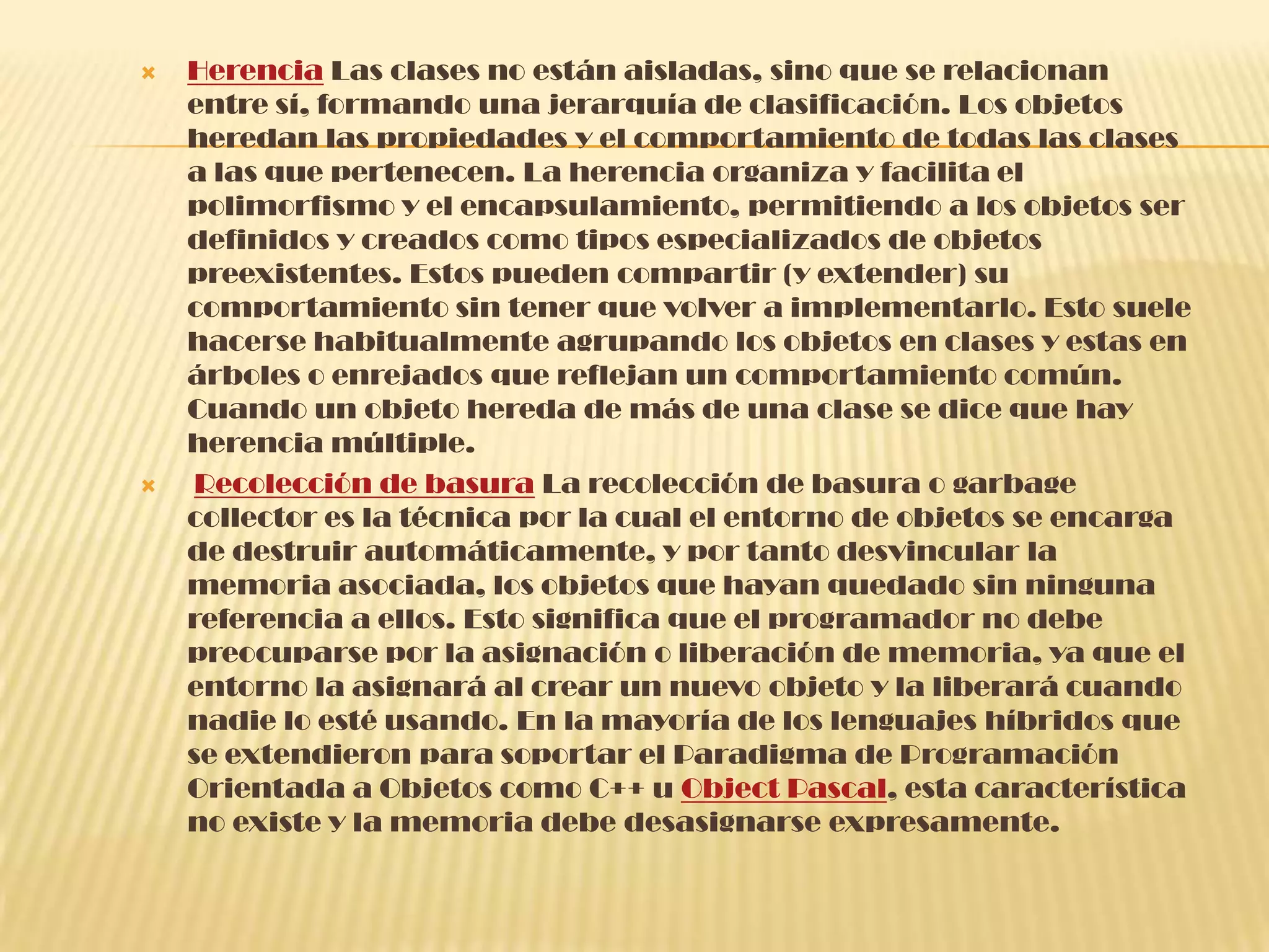  Herencia Las clases no están aisladas, sino que se relacionan
entre sí, formando una jerarquía de clasificación. Los objetos
heredan las propiedades y el comportamiento de todas las clases
a las que pertenecen. La herencia organiza y facilita el
polimorfismo y el encapsulamiento, permitiendo a los objetos ser
definidos y creados como tipos especializados de objetos
preexistentes. Estos pueden compartir (y extender) su
comportamiento sin tener que volver a implementarlo. Esto suele
hacerse habitualmente agrupando los objetos en clases y estas en
árboles o enrejados que reflejan un comportamiento común.
Cuando un objeto hereda de más de una clase se dice que hay
herencia múltiple.
 Recolección de basura La recolección de basura o garbage
collector es la técnica por la cual el entorno de objetos se encarga
de destruir automáticamente, y por tanto desvincular la
memoria asociada, los objetos que hayan quedado sin ninguna
referencia a ellos. Esto significa que el programador no debe
preocuparse por la asignación o liberación de memoria, ya que el
entorno la asignará al crear un nuevo objeto y la liberará cuando
nadie lo esté usando. En la mayoría de los lenguajes híbridos que
se extendieron para soportar el Paradigma de Programación
Orientada a Objetos como C++ u Object Pascal, esta característica
no existe y la memoria debe desasignarse expresamente.
 