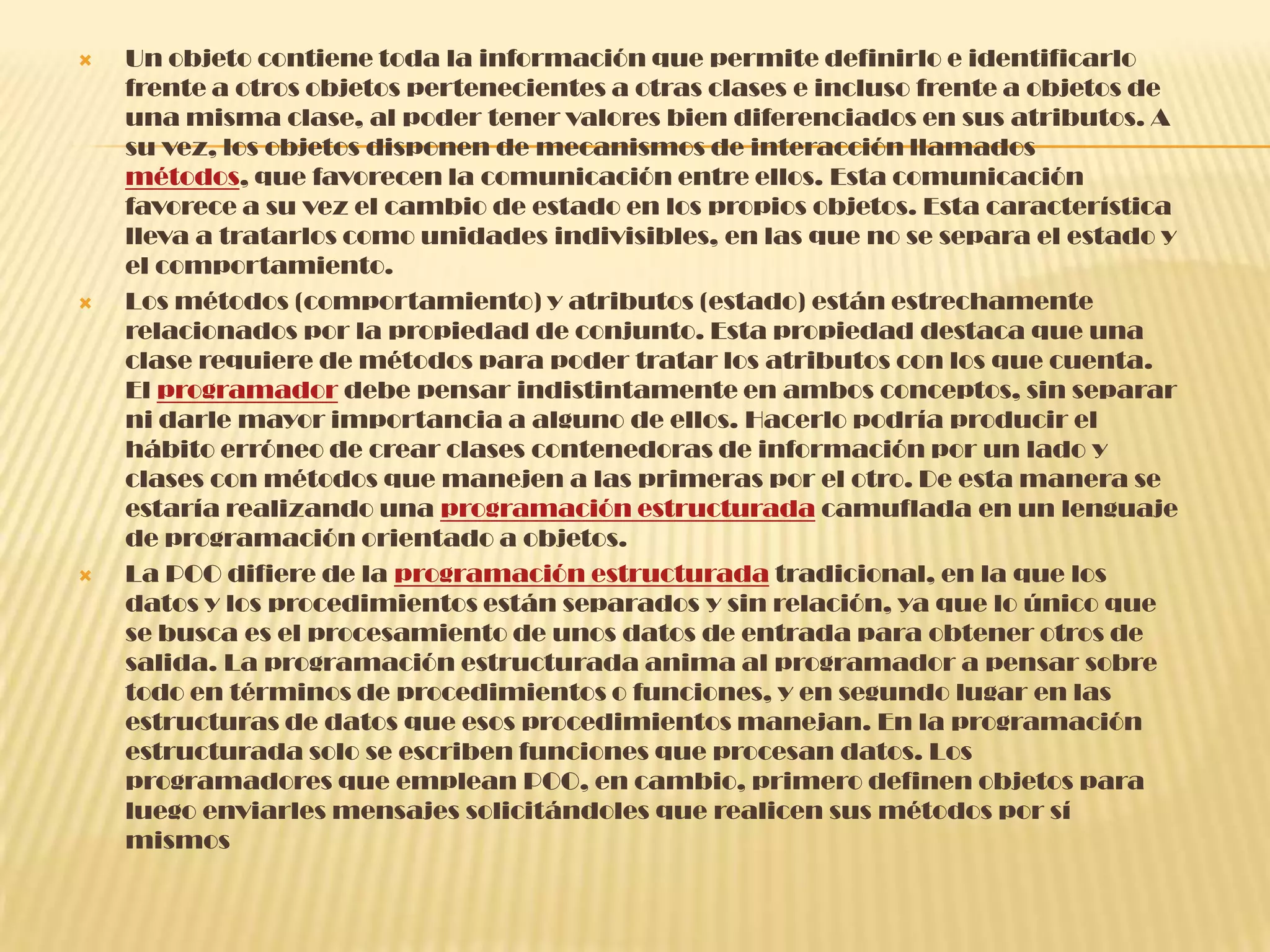  Un objeto contiene toda la información que permite definirlo e identificarlo
frente a otros objetos pertenecientes a otras clases e incluso frente a objetos de
una misma clase, al poder tener valores bien diferenciados en sus atributos. A
su vez, los objetos disponen de mecanismos de interacción llamados
métodos, que favorecen la comunicación entre ellos. Esta comunicación
favorece a su vez el cambio de estado en los propios objetos. Esta característica
lleva a tratarlos como unidades indivisibles, en las que no se separa el estado y
el comportamiento.
 Los métodos (comportamiento) y atributos (estado) están estrechamente
relacionados por la propiedad de conjunto. Esta propiedad destaca que una
clase requiere de métodos para poder tratar los atributos con los que cuenta.
El programador debe pensar indistintamente en ambos conceptos, sin separar
ni darle mayor importancia a alguno de ellos. Hacerlo podría producir el
hábito erróneo de crear clases contenedoras de información por un lado y
clases con métodos que manejen a las primeras por el otro. De esta manera se
estaría realizando una programación estructurada camuflada en un lenguaje
de programación orientado a objetos.
 La POO difiere de la programación estructurada tradicional, en la que los
datos y los procedimientos están separados y sin relación, ya que lo único que
se busca es el procesamiento de unos datos de entrada para obtener otros de
salida. La programación estructurada anima al programador a pensar sobre
todo en términos de procedimientos o funciones, y en segundo lugar en las
estructuras de datos que esos procedimientos manejan. En la programación
estructurada solo se escriben funciones que procesan datos. Los
programadores que emplean POO, en cambio, primero definen objetos para
luego enviarles mensajes solicitándoles que realicen sus métodos por sí
mismos
 